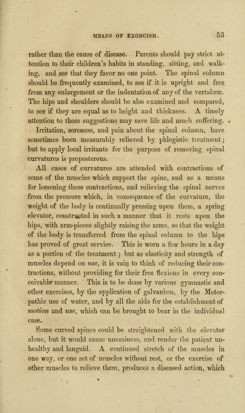 rather than the cause of disease. Parents should pay strict at- tention to their children's habits in standing, sitting, and walk- ing, and see that they favor no one point. The spinal column should be frequently examined, to see if it is upright and free from any enlargement or the indentation of any of the yertabr^e. The hips and shoulders should be also examined and compared, to see if they are equal as to height and thickness. A timely attention to these suggestions may save life and much suffering. Irritation, soreness, and pain about the spinal column, have sometimes been measurably relieved by phlogistic treatment; but to apply local irritants for the purpose of removing spinal curvatures is preposterous. All cases of curvatures are attended with contractions of some of the muscles which support the spine, and as a means for lessening those contractions, and relieving the spinal nerves from the pressure which, in consequence of the curvature, the weight of the body is continually pressing upon them, a spring elevator, constructed in such a manner that it rests upon the hips, with arm-pieces slightly raising the arms, so that the weight of the body is transferred from the spinal column to the hips has proved of great service. This is worn a few hours in a day as a portion of the treatment; but as elasticity and strength of muscles depend on use, it is vain to think of reducing their con- tractions, without providing for their free flexions in every con- ceivable* manner. This is to be done by various gymnastic and other exercises, by the application of galvanism, by the Motor- pathic use of v/ater, and by all the aids for the establishment of motion and use, which can be brought to bear in the individual case. Some curved spines could be straightened with the elevator alone, but it would cause uneasiness, and render the patient un- healthy and languid. A continued stretch of the muscles in one way, or one set of muscles without rest, or the exercise of other muscles to relieve them, produces a diseased action, which