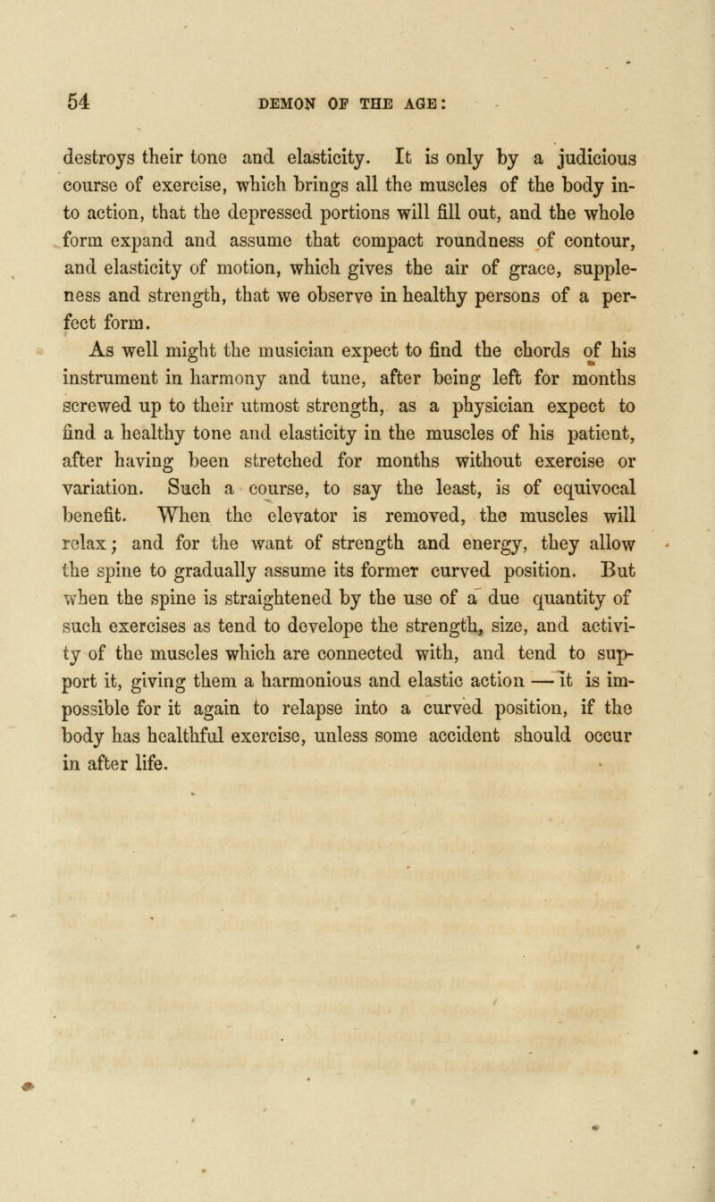 destroys their tone and elasticity. It is only by a judicious course of exercise, which brings all the muscles of the body in- to action, that the depressed portions will fill out, and the whole form expand and assume that compact roundness of contour, and elasticity of motion, which gives the air of grace, supple- ness and strength, that we observe in healthy persons of a per- fect form. As well might the musician expect to find the chords of his instrument in harmony and tune, after being left for months screwed up to their utmost strength, as a physician expect to find a healthy tone and elasticity in the muscles of his patient, after having been stretched for months without exercise or variation. Such a course, to say the least, is of equivocal benefit. When the elevator is removed, the muscles will relax; and for the want of strength and energy, they allow the spine to gradually assume its former curved position. But when the spine is straightened by the use of a due quantity of such exercises as tend to dovelope the strength, size, and activi- ty of the muscles which are connected with, and tend to sup- port it, giving them a harmonious and elastic action — it is im- possible for it again to relapse into a curved position, if the body has healthful exercise, unless some accident should occur in after life.