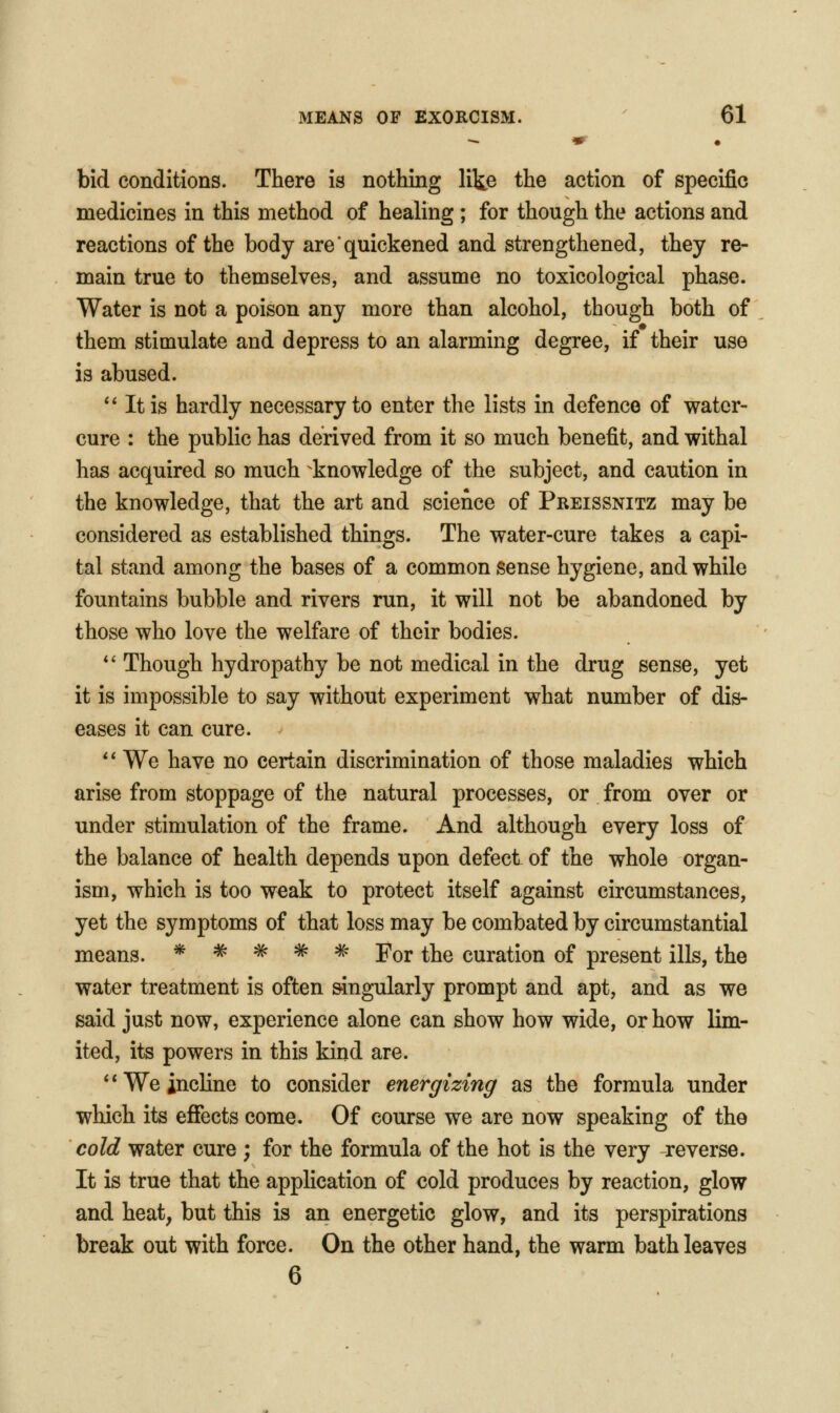 bid conditions. There is nothing lite the action of specific medicines in this method of healing ; for though the actions and reactions of the body are quickened and strengthened, they re- main true to themselves, and assume no toxicological phase. Water is not a poison any more than alcohol, though both of them stimulate and depress to an alarming degree, if their use is abused. ** Itis hardly necessary to enter the lists in defence of water- cure : the public has derived from it so much benefit, and withal has acquired so much knowledge of the subject, and caution in the knowledge, that the art and science of Preissnitz may be considered as established things. The water-cure takes a capi- tal stand among the bases of a common sense hygiene, and while fountains bubble and rivers run, it will not be abandoned by those who love the welfare of their bodies. *' Though hydropathy be not medical in the drug sense, yet it is impossible to say without experiment what number of dis- eases it can cure. '* We have no certain discrimination of those maladies which arise from stoppage of the natural processes, or from over or under stimulation of the frame. And although every loss of the balance of health depends upon defect of the whole organ- ism, which is too w^ak to protect itself against circumstances, yet the symptoms of that loss may be combated by circumstantial means. * # # # # For the curation of present ills, the water treatment is often singularly prompt and apt, and as we said just now, experience alone can show how wide, or how lim- ited, its powers in this kind are. ** We incline to consider energizing as the formula under which its eflfects come. Of course we are now speaking of the cold water cure ; for the formula of the hot is the very reverse. It is true that the application of cold produces by reaction, glow and heat, but this is an energetic glow, and its perspirations break out with force. On the other hand, the warm bath leaves 6