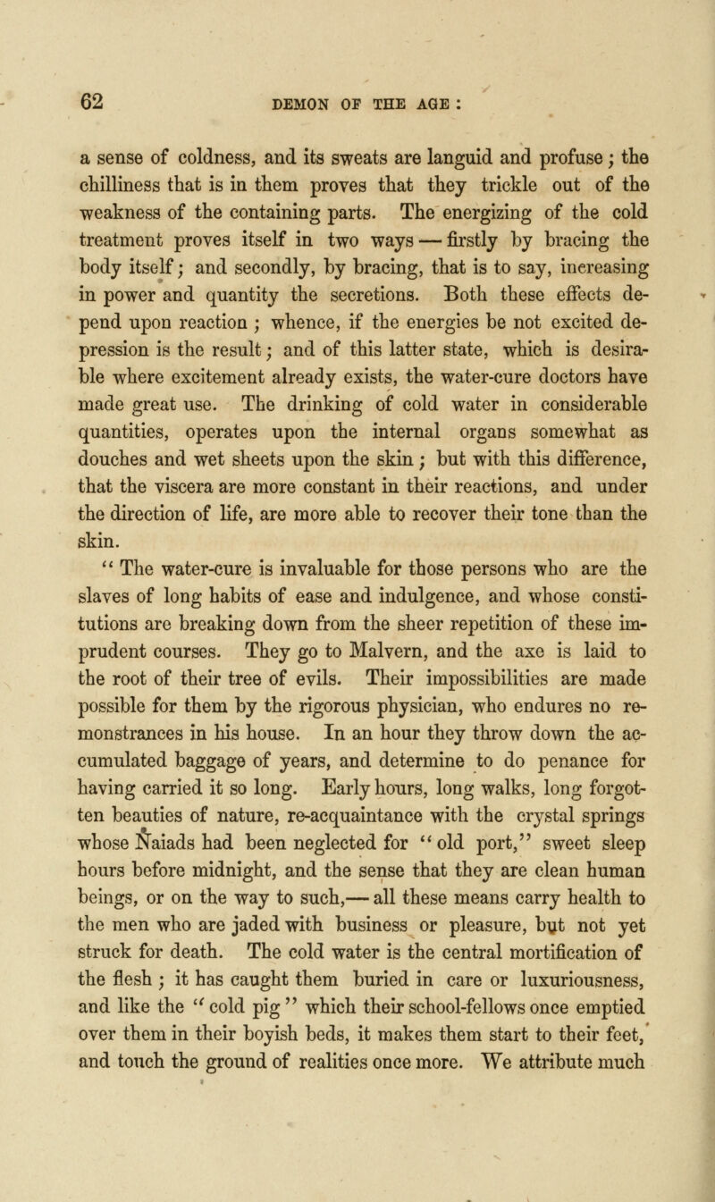 a sense of coldness, and its sweats are languid and profuse; the chilliness that is in them proves that they trickle out of the weakness of the containing parts. The energizing of the cold treatment proves itself in two ways — firstly by bracing the body itself; and secondly, by bracing, that is to say, increasing in power and quantity the secretions. Both these effects de- pend upon reaction ; whence, if the energies be not excited de- pression is the result; and of this latter state, which is desira- ble where excitement already exists, the water-cure doctors have made great use. The drinking of cold water in considerable quantities, operates upon the internal organs somewhat as douches and wet sheets upon the skin; but with this difference, that the viscera are more constant in their reactions, and under the direction of life, are more able to recover their tone than the skin. '* The water-cure is invaluable for those persons who are the slaves of long habits of ease and indulgence, and whose consti- tutions are breaking down from the sheer repetition of these im- prudent courses. They go to Malvern, and the axe is laid to the root of their tree of evils. Their impossibilities are made possible for them by the rigorous physician, who endures no re- monstrances in his house. In an hour they throw down the ac- cumulated baggage of years, and determine to do penance for having carried it so long. Early hoTirs, long walks, long forgot- ten beauties of nature, re-acquaintance with the crystal springs whose Naiads had been neglected for **old port/' sweet sleep hours before midnight, and the sense that they are clean human beings, or on the way to such,— all these means carry health to the men who are jaded with business or pleasure, byt not yet struck for death. The cold water is the central mortification of the flesh ; it has caught them buried in care or luxuriousness, and like the ^^cold pig which their school-fellows once emptied over them in their boyish beds, it makes them start to their feet, and touch the ground of realities once more. We attribute much