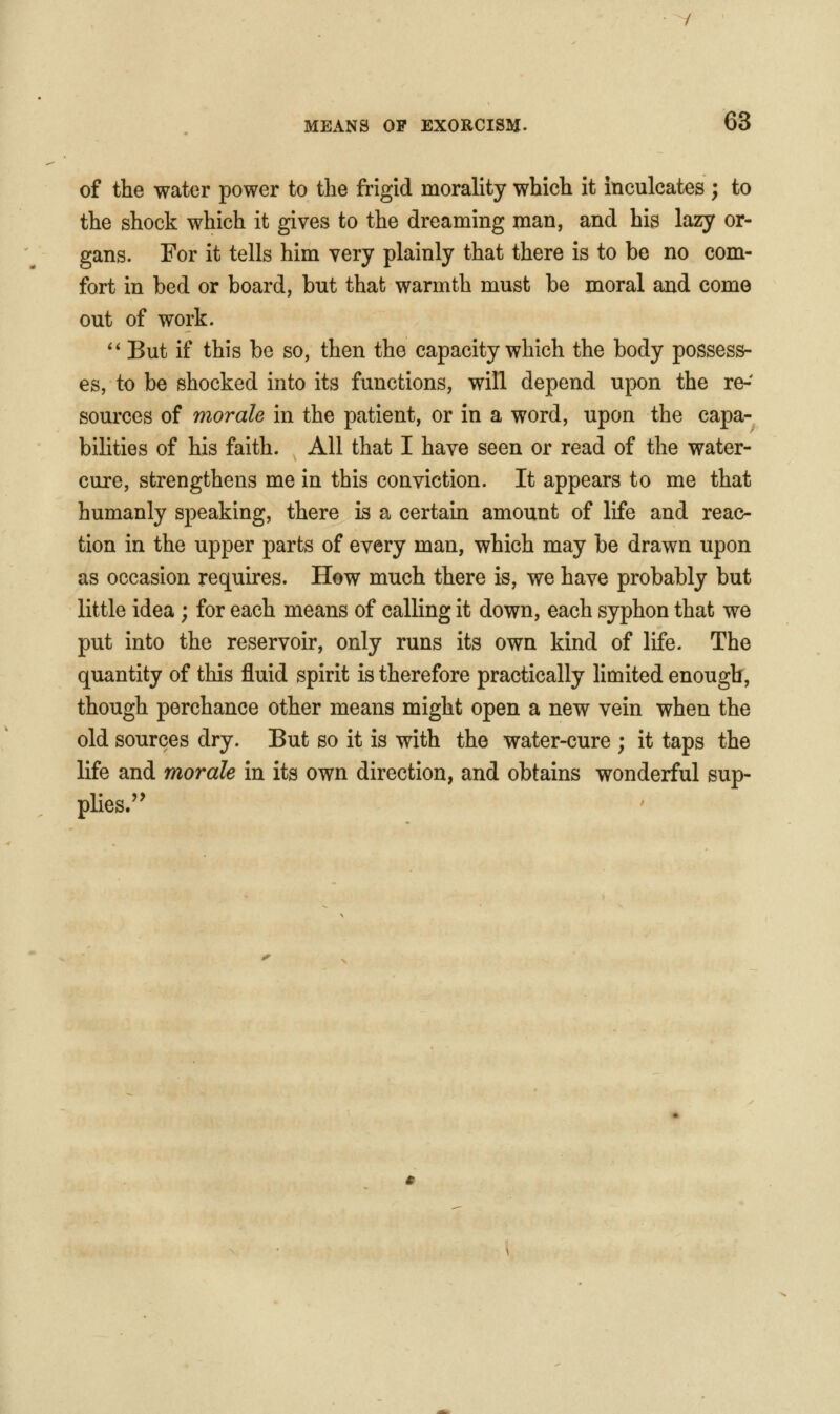 of the water power to the frigid morality which it inculcates ; to the shock which it gives to the dreaming man, and his lazy or- gans. For it tells him very plainly that there is to be no com- fort in bed or board, but that warmth must be moral and come out of work. '' But if this be so, then the capacity which the body possess- es, to be shocked into its functions, will depend upon the re-' sources of morale in the patient, or in a word, upon the capa- bilities of his faith. All that I have seen or read of the water- cure, strengthens me in this conviction. It appears to me that humanly speaking, there is a certain amount of life and reac- tion in the upper parts of every man, which may be drawn upon as occasion requires. How much there is, we have probably but little idea; for each means of calling it down, each syphon that we put into the reservoir, only runs its own kind of life. The quantity of this fluid spirit is therefore practically limited enough, though perchance other means might open a new vein when the old sources dry. But so it is with the water-cure ; it taps the life and morale in its own direction, and obtains wonderful sup- plies.''
