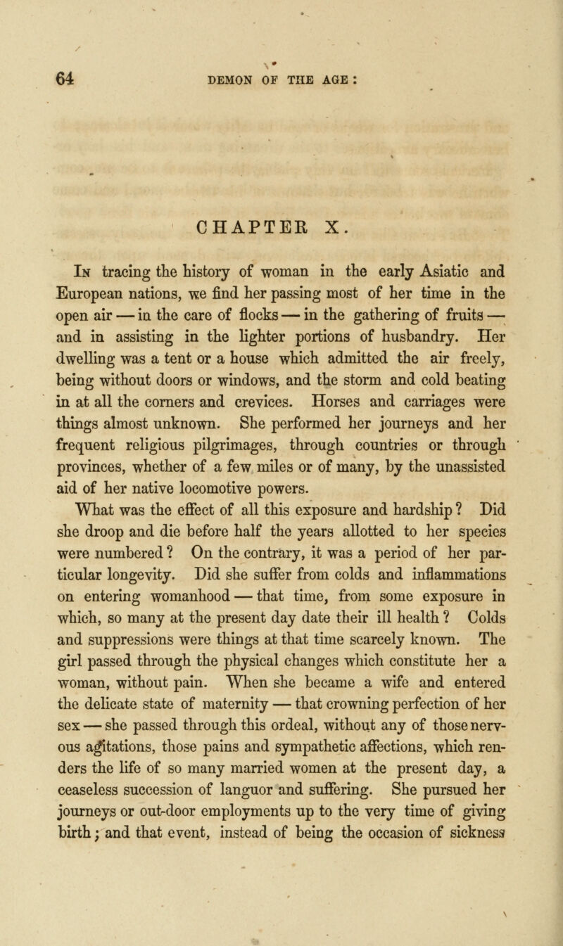 CHAPTER X. In tracing the history of woman in the early Asiatic and European nations, w.e find her passing most of her time in the open air — in the care of flocks — in the gathering of fruits —; and in assisting in the lighter portions of husbandry. Her dwelling was a tent or a house which admitted the air freely, being without doors or windows, and the storm and cold beating in at all the comers and crevices. Horses and carriages were things almost unknown. She performed her journeys and her frequent religious pilgrimages, through countries or through provinces, whether of a few miles or of many, by the unassisted aid of her native locomotive powers. What was the effect of all this exposure and hardship ? Did she droop and die before half the years allotted to her species were numbered ? On the contrary, it was a period of her par- ticular longevity. Did she suffer from colds and inflammations on entering womanhood — that time, from some exposure in which, so many at the present day date their ill health ? Colds and suppressions were things at that time scarcely known. The girl passed through the physical changes which constitute her a woman, without pain. When she became a wife and entered the delicate state of maternity — that crowning perfection of her sex — she passed through this ordeal, without any of those nerv- ous a^tations, those pains and sympathetic affections, which ren- ders the life of so many married women at the present day, a ceaseless succession of languor and suffering. She pursued her journeys or outdoor employments up to the very time of giving birth; and that event, instead of being the occasion of sickness