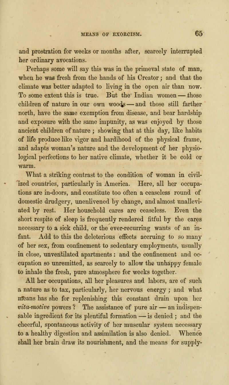 and prostration for weeks or months after, scarcely interrupted her ordinary avocations. Perhaps some will say this was in the primeval state of man, when he was fresh from the hands of his Creator; and that the climate was better adapted to living in the open air than now. To some extent this is true. But the Indian women — those children of nature in our own woo(^ — and those still farther north, have the same exemption from disease, and bear hardship and exposure with the same impunity, as was enjoyed by those ancient children of nature ; showing that at this day, like habits of life produce like vigor and hardihood of the physical frame, and adapts woman's nature and the development of her physio- logical perfections to her native climate, whether it be cold or warm. What a striking contrast to the condition of woman in civil- ized countries, particularly in America. Here, all her occupa- tions are in-doors, and constitute too often a ceaseless round of domestic drudgery, unenlivened by change, and almost unallevi- ated by rest. Her household cares are ceaseless. Even the short respite of sleep is frequently rendered fitful by the cares necessary to a sick child, or the ever-recurring wants of an in- fant. Add to this the deleterious effects accruing to so many of her sex, from confinement to sedentary employments, usually in close, unventilated apartments : and the confinement and oc- cupation so unremitted, as scarcely to allow the unhappy female to inhale the fresh, pure atmosphere for weeks together. All her occupations, all her pleasures and labors, are of such a nature as to tax, particularly, her nervous energy ; and what nltians has she for replenishing this constant drain upon her vita-motive powers ? The assistance of pure air — an indispen- sable ingredient for its plentiful formation — is denied ; and the cheerful, spontaneous activity of her muscular system necessary to a healthy digestion and assimilation is also denied. Whence shall her brain draw its nourishment, and the means for supply-