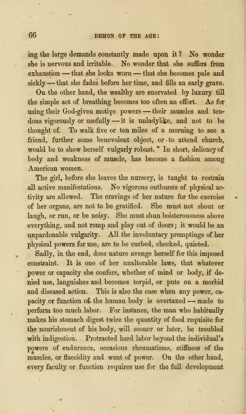 ing the large demands constantly made upon it ? No wonder she is nervous and irritable. No wonder that she suffers from exhaustion — that she looks worn — that she becomes pale and sickly — that she fades before her time, and fills an early grave. On the other hand, the wealthy are enervated by luxury till the simple act of breathing becomes too often an effort. As for using their Grod-given motiye powers -— their muscles and ten- dons vigorously or usefully — it is unladylike, and not to be thought of. To walk five or ten miles of a morning to see a friend, further some benevolent object, or to attend church, would be to show herself vulgarly robust. * In short, delicacy of body and weakness of muscle, has become a fashion among American women. The girl, before she leaves the nursery, is taught to restrain all active manifestations. No vigorous outbursts of physical ac- tivity are allowed. The cravings of her nature for the exercise of her organs, are not to be gratified. She must not shout or laugh, or run, or be noisy. She must shun boisterousness above everything, and not romp and play out of doors; it would be an unpardonable vulgarity. All the involuntary promptings of her physical powers for use, are to be curbed, checked, quieted. Sadly, in the end, does nature avenge herself for this imposed constraint. It is one of her unalterable laws, that whatever power or capacity she confers, whether of mind or body, if de- nied use, languishes and becomes torpid, or puts on a morbid and diseased action. This is also the case when any power, ca- pacity or function o£ the human body is overtaxed — made to perform too much labor. For instance, the man who habitually makes his stomach digest twice the quantity of food requisite for the nourishment of his body, will sooner or later, be troubled with indigestion. Protracted hard labor beyond the individual's powers of endurance, occasions rheumatisms, stiffness of the muscles, or flaccidity and want of power. On the other hand, every faculty or function requires use for the full development