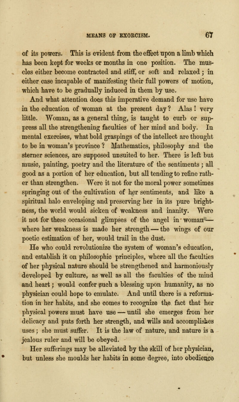 of its powers. This is evident from theeflfect upon a limb which has been kept for weeks or months in one position. The mus- cles either become contracted and stiff, or sofb and relaxed; in either case incapable of manifesting their full powers of motion, which have to be gradually induced in them by use. And what attention does this imperative demand for use have in the education of woman at the present day ? Alas ! very little. Woman, as a general thing, is taught to curb or sup- press all the strengthening faculties of her mind and body. In mental exercises, what bold graspings of the intellect are thought to be in woman's province ? Mathematics, philosophy and the sterner sciences, are supposed un suited to her. There is left but music, painting, poetry and the literature of the sentiments; all good as a portion of her education, but all tending to refine rath- er than strengthen. Were it not for the moral power sometimes springing out of the cultivation of her sentiments, and like a spiritual halo enveloping and preserving her in its pure bright- ness, the world would sicken of weakness and inanity. Were it not for these occasional glimpses of the angel in' woman >— where her weakness is made her strength — the wings of our poetic estimation of her, would trail in the dust. He who could revolutionize the system of woman's education, and establish it on philosophic principles, where all the faculties of her physical nature should be strengthened and harmoniously developed by culture, as well as all the faculties of the mind and heart; would confer such a blessing upon humanity, as no physician could hope to emulate. And until there is a reforma- tion in her habits, and she comes to recognize the fact that her physical powers must have use — until she emerges from her delicacy and puts forth her strength, and wills and accomplishes uses; she must suffer. It is the law of nature, and nature is a jealous ruler and will be obeyed. Her sufferings may be alleviated by the skill of her physician, but unless she moulds her habits in some degree, into obedience