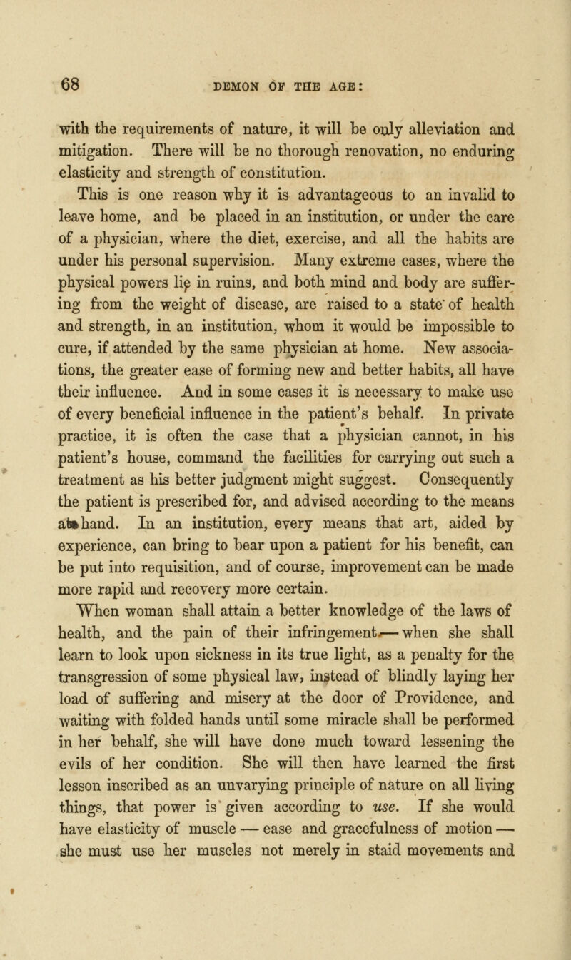 with the requirements of nature, it will be only alleviation and mitigation. There will be no thorough renovation, no enduring elasticity and strength of constitution. This is one reason why it is advantageous to an invalid to leave home, and be placed in an institution, or under the care of a physician, where the diet, exercise, and all the habits are under his personal supervision. Many extreme cases, where the physical powers lip in ruins, and both mind and body are suffer- ing from the weight of disease, are raised to a state' of health and strength, in an institution, whom it would be impossible to cure, if attended by the same physician at home. New associa- tions, the greater ease of forming new and better habits, all have their influence. And in some cases it is necessary to make use of every beneficial influence in the patient's behalf. In private practice, it is often the case that a physician cannot, in his patient's house, command the facilities for carrying out such a treatment as his better judgment might suggest. Consequently the patient is prescribed for, and advised according to the means afe»hand. In an institution, every means that art, aided by experience, can bring to bear upon a patient for his benefit, can be put into requisition, and of course, improvement can be made more rapid and recovery more certain. When woman shall attain a better knowledge of the laws of health, and the pain of their infringement-—when she shall learn to look upon sickness in its true light, as a penalty for the transgression of some physical law, instead of blindly laying her load of suffering and misery at the door of Providence, and waiting with folded hands until some miracle shall be performed in her behalf, she will have done much toward lessening the evils of her condition. She will then have learned the first lesson inscribed as an unvaryuig principle of nature on all living things, that power is given according to use. If she would have elasticity of muscle — ease and gracefulness of motion — she must use her muscles not merely in staid movements and