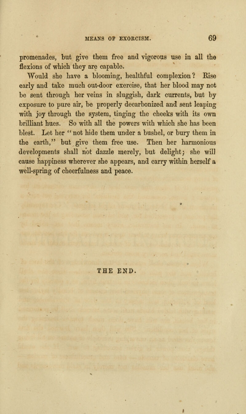 promenades, but give them free and vigorous use in all the flexions of which they are capable. Would she have a blooming, healthful complexion? Rise early and take much out-door exercise, that her blood may not be sent through her veins in sluggish, dark currents, but by exposure to pure air, be properly decarbonized and sent leaping with joy through the system, tinging the cheeks with its own brilliant hues. So with all the powers with which she has been blest. Let her *' not hide them under a bushel, or bury them in the earth,'' but give them free use. Then her harmonious developments shall not dazzle merely, but delight; she will cause happiness wherever she appears, and carry within herself a well-spring of cheerfulness and peace. THE END.