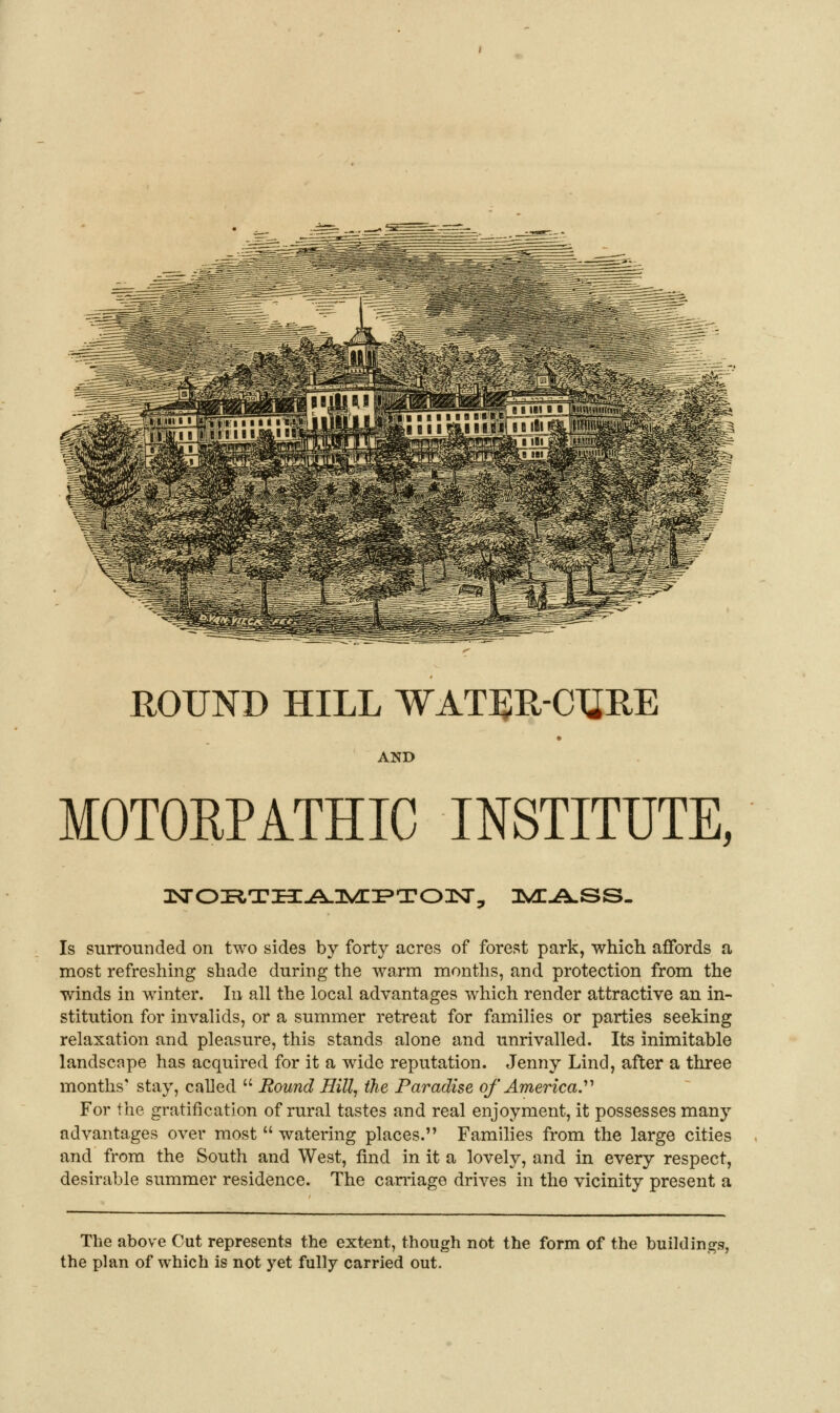 ROUND HILL WATBR-CTiRE AND MOTORPATHIC INSTITUTE, Is surrounded on two sides by forty acres of forest park, which affords a most refreshing shade during the warm months, and protection from the winds in winter. In all the local advantages which render attractive an in- stitution for invalids, or a summer retreat for families or parties seeking relaxation and pleasure, this stands alone and unrivalled. Its inimitable landscape has acquired for it a wide reputation. Jenny Lind, after a three months' stay, called  Round Hill, the Paradise of America.^'' For the gratification of rural tastes and real enjoyment, it possesses many advantages over most  watering places. Families from the large cities and from the South and West, find in it a lovely, and in every respect, desirable summer residence. The carriage drives in the vicinity present a The above Cut represents the extent, though not the form of the buildings, the plan of which is not yet fully carried out.