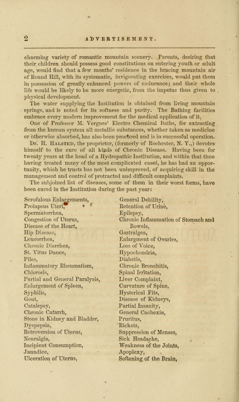 cliarming variety of romantic mountain scenery. .Parents, desiring that their children should possess good constitutions on entering j'-outh or adult age, would find that a few months' residence in the bracing mountain air of Round Hill, with its systematic, invigorating exercises, would put them in possession of greatly enhanced powers of endurance; and their whole life would be likely to be more energetic, from the impetus thus given to physical development. The water supplying the Institution is obtained from living mountain springs, and is noted for its softness and purity. The Bathing facilities embrace every modern improvement for the medical application of it. One of Professor M. Vergnes' Electro Chemical Baths, for extracting from the human system all metallic substances, whether taken as medicine or otherwise absorbed, has also been proctired and is in successful operation. Dr. H. Halsted, the proprietor, (formerly of Rochester, N. Y.,) devoteS' himself to the cure of all kinds of Chronic Disease. Having been for twenty years at the head of a Hydropathic Institution, and within that time having treated many of the most complicated cases, he has had an oppor- tunity, which he trusts has not been unimproved, of acquiring skill in the management and control of protracted and difficult complaints. The subjoined list of diseases, some of them in their worst forms, have been cured in the Institution during the past year: .'» Scrofulous Enlargements Prolapsus Uteri, Spermatorrhea, Congestion of Uterus, Disease of the Heart, Hip Disease, Leucorrhea, Chronic Diarrhea, St. Vitus Dance, Piles, Inflammatory Rheumatism, Chlorosis, Partial and General Paralysis, Enlargement of Sjpleen, Syphilis, Gout, Catalepsy, Chronic Catarrh, Stone in Kidney and Bladder, Dyspepsia, Retroversion of Uterus, Neuralgia, Incipient Consumption, Jaundice, Ulceration of Uterus, General Debility, Retention of Urine, Epilepsy, Chronic Inflammation of Stomach and Bowels, Gastralgea, Enlargment of Ovaries, Loss of Voice, Hypochondria, Diabetis, Chronic Bronchitis, Spinal Irritation, Liver Complaint, Curvature of Spine, Hysterical Fits, Disease of Kidneys, Partial Insanity, General Cachexia, Pruritus, ■Rickets, Suppression of Menses, Sick Headache, , Weakness of the Joints, Apoplexy, Softening of the Brain,