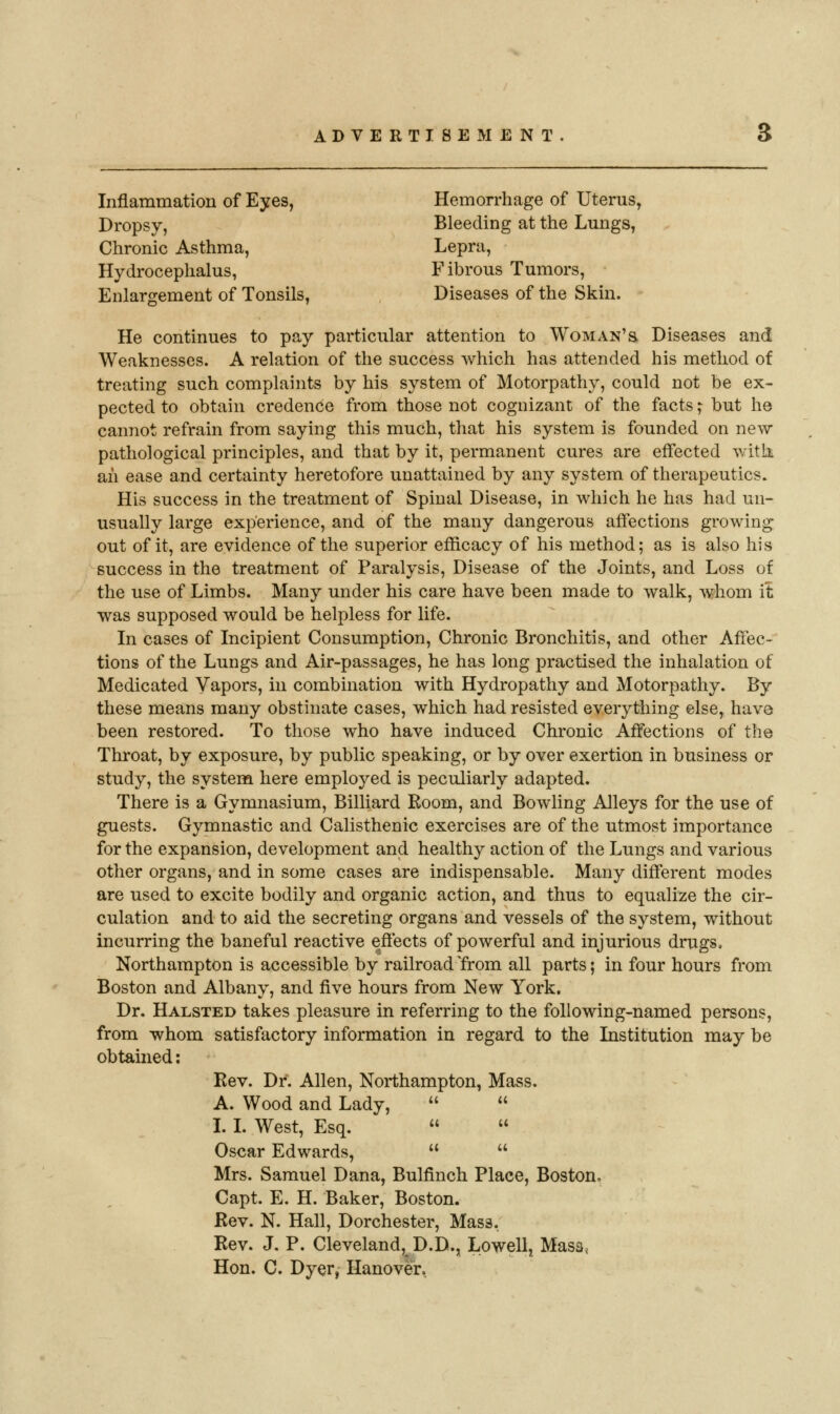 Inflammation of Eyes, Hemorrhage of Uterus, Dropsy, Bleeding at the Lungs, Chronic Asthma, Lepra, Hydrocephalus, F ibrous Tumors, Enlargement of Tonsils, Diseases of the Skin. He continues to pay particular attention to Woman's Diseases and Weaknesses. A relation of the success which has attended his method of treating such complaints by his system of Motorpathy, could not be ex- pected to obtain credence from those not cognizant of the facts; but he cannot refrain from saying this much, that his system is founded on new- pathological principles, and that by it, permanent cures are effected with an ease and certainty heretofore unattained by any system of therapeutics. His success in the treatment of Spinal Disease, in which he has had un- usually large experience, and of the many dangerous affections growing out of it, are evidence of the superior efficacy of his method; as is also his success in the treatment of Paralysis, Disease of the Joints, and Loss of the use of Limbs. Many under his care have been made to walk, whom it was supposed would be helpless for life. In cases of Incipient Consumption, Chronic Bronchitis, and other Affec- tions of the Lungs and Air-passages, he has long practised the inhalation of Medicated Vapors, in combination with Hydropathy and Motorpathy. By these means many obstinate cases, which had resisted everything else, have been restored. To those who have induced Chronic Affections of the Throat, by exposure, by public speaking, or by over exertion in business or study, the system here employed is peculiarly adapted. There is a Gymnasium, Billiard Boom, and Bowling Alleys for the use of guests. Gymnastic and Calisthenic exercises are of the utmost importance for the expansion, development and healthy action of the Lungs and various other organs, and in some cases are indispensable. Many different modes are used to excite bodily and organic action, and thus to equalize the cir- culation and to aid the secreting organs and vessels of the system, without incurring the baneful reactive effects of powerful and injurious drugs. Northampton is accessible by railroad Yrom all parts; in four hours from Boston and Albany, and five hours from New York, Dr. Halsted takes pleasure in referring to the following-named persons, from whom satisfactory information in regard to the Institution may be obtained: Rev. Dr. Allen, Northampton, Mass. A. Wood and Lady,   I. L West, Esq.   Oscar Edwards,   Mrs. Samuel Dana, Bulfinch Place, Boston, Capt. E. H. Baker, Boston. Rev. N. Hall, Dorchester, Mass. Rev. J. P. Cleveland, D.D., Lowell, Masa^ Hon. C. Dyer, Hanover,