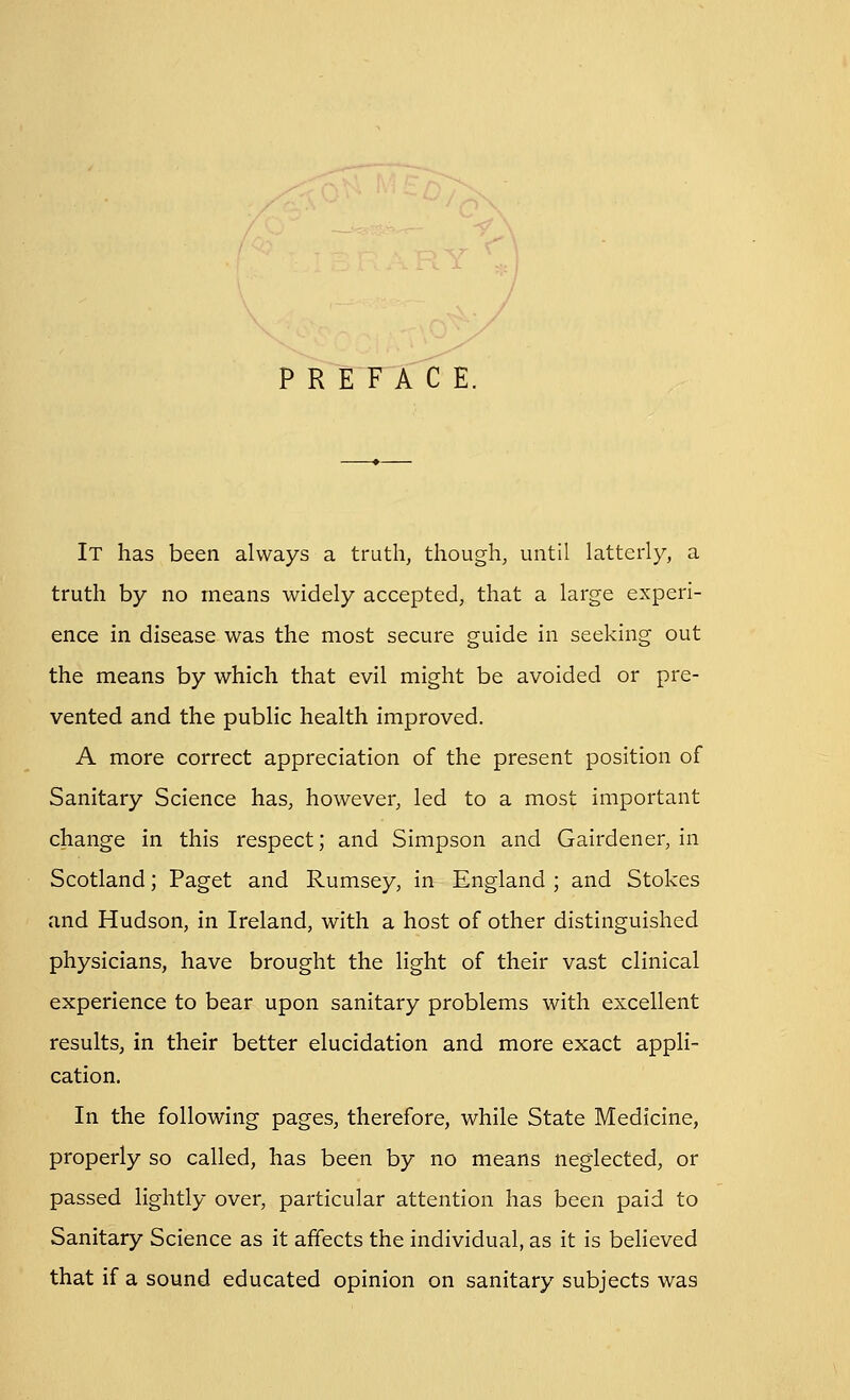 PREFACE. It has been always a truth, though, until latterly, a truth by no means widely accepted, that a large experi- ence in disease was the most secure guide in seeking out the means by which that evil might be avoided or pre- vented and the public health improved. A more correct appreciation of the present position of Sanitary Science has, however, led to a most important change in this respect; and Simpson and Gairdener, in Scotland; Paget and Rumsey, in England ; and Stokes and Hudson, in Ireland, with a host of other distinguished physicians, have brought the light of their vast clinical experience to bear upon sanitary problems with excellent results, in their better elucidation and more exact appli- cation. In the following pages, therefore, while State Medicine, properly so called, has been by no means neglected, or passed lightly over, particular attention has been paid to Sanitary Science as it affects the individual, as it is believed that if a sound educated opinion on sanitary subjects was