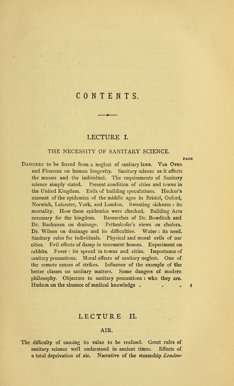 CONTENTS. LECTURE I. THE NECESSITY OF SANITARY SCIENCE. PAGE Dangers to be feared from a neglect of sanitary laws. Van Oven and Flourens on human longevity. Sanitary science as it affects the masses and the individual. The requirements of Sanitary science simply stated. Present condition of cities and towns in the United Kingdom. Evils of building speculations. Hecker's account of the epidemics of the middle ages in Bristol, Oxford, Norwich, Leicester, York, and London. Sweating sickness : its mortality. How these epidemics were checked. Building Acts necessary for the kingdom. Researches of Dr. Bowditch and Dr. Buchanan on drainage. Pettenkofer's views on cholera. Dr. Wilson on drainage and its difficulties. Water : its need. Sanitary rules for individuals. Physical and moral evils of our cities. Evil effects of damp in tenement houses. Experiment on rabbits. Fever : its spread in towns and cities. Importance of sanitary precautions. Moral effects of sanitary neglect. One of the remote causes of strikes. Influence of the example of the better classes on sanitary matters. Some dangers of modern philosophy. Objectors to sanitary precautions : who they are. Hudson on the absence of medical knowledge . i LECTURE II. AIR. The difficulty of causing its value to be realised. Great rules of sanitary science well understood in ancient times. Effects of a total deprivation of air. Narrative of the steamship London'