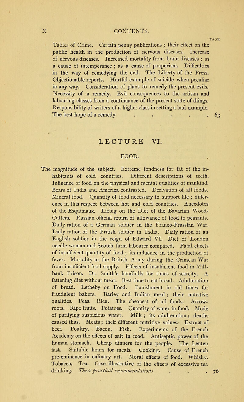 PAGE Tables of Crime. Certain penny publications ; their effect on the public health in the production of nervous diseases. Increase of nervous diseases. Increased mortality from brain diseases ; as a cause of intemperance ; as a cause of pauperism. Difficulties in the way of remedying the evil. The Liberty of the Press. Objectionable reports. Hurtful example of suicide when peculiar in any way. Consideration of plans to remedy the present evils. Necessity of a remedy. Evil consequences to the artisan and labouring classes from a continuance of the present state of things. Responsibility of writers of a higher class in setting a bad example. The best hope of a remedy . . . . -63 LECTURE VI. FOOD. The magnitude of the subject. Extreme fondness for fat of the in- habitants of cold countries. Different descriptions of teeth. Influence of food on the physical and mental qualities of mankind. Bears of India and America contrasted. Derivation of all foods. Mineral food. Quantity of food necessary to support life ; differ- ence in this respect between hot and cold countries. Anecdotes of the Esquimaux. Liebig on the Diet of the Bavarian Wood- Cutters. Russian official return of allowance of food to peasants. Daily ration of a German soldier in the Franco-Prussian War. Daily ration of the British soldier in India. Daily ration of an English soldier in the reign of Edward VI. Diet of London needle-woman and Scotch farm labourer compared. Fatal effects of insufficient quantity of food ; its influence in the production of fever. Mortality in the British Army during the Crimean War from insufficient food supply. Effects of insufficient food in Mill- bank Prison. Dr. Smith's handbills for times of scarcity. A fattening diet without meat. Best time to eat bread. Adulteration of bread. Letheby on Food. Punishment in old times for fraudulent bakers. Barley and Indian meal; their nutritive qualities. Peas. Rice. The cheapest of all foods. Arrow- roots. Ripe fruits. Potatoes. Quantity of water in food. Mode of purifying suspicious water. Milk ; its adulteration; deaths caused thus. Meats ; their different nutritive values. Extract of beef. Poultry. Bacon. Fish. Experiments of the French Academy on the effects of salt in food. Antiseptic power of the human stomach. Cheap dinners for the people. The Lenten fast. Suitable hours for meals. Cooking. Cause of French pre-eminence in culinary art. Moral effects of food. Whisky. Tobacco. Tea. Case illustrative of the effects of excessive tea drinking. Three practical recommendations . . . 76