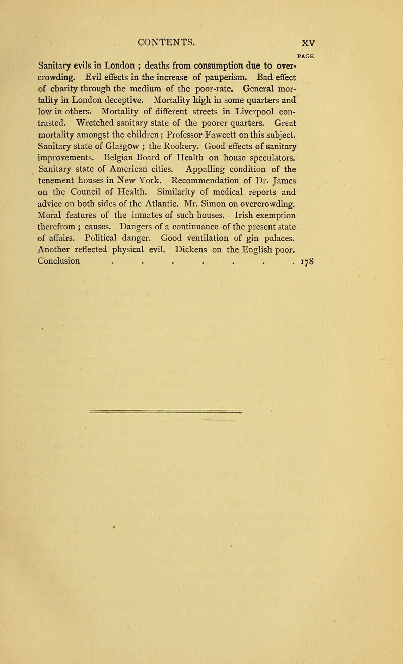 PAGE Sanitary evils in London ; deaths from consumption due to over- crowding. Evil effects in the increase of pauperism. Bad effect of charity through the medium of the poor-rate. General mor- tality in London deceptive. Mortality high in some quarters and low in others. Mortality of different streets in Liverpool con- trasted. Wretched sanitary state of the poorer quarters. Great mortality amongst the children; Professor Fawcett on this subject. Sanitary state of Glasgow ; the Rookery. Good effects of sanitary improvements. Belgian Board of Health on house speculators. Sanitary state of American cities. Appalling condition of the tenement houses in New York. Recommendation of Dr. James on the Council of Health. Similarity of medical reports and advice on both sides of the Atlantic. Mr. Simon on overcrowding. Moral features of the inmates of such houses. Irish exemption therefrom ; causes. Dangers of a continuance of the present state of affairs. Political danger. Good ventilation of gin palaces. Another reflected physical evil. Dickens on the English poor. Conclusion . . . . . . .178