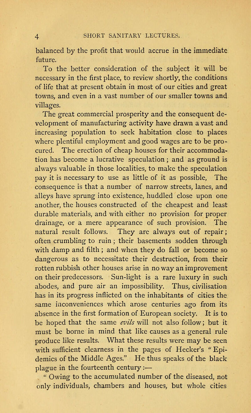 balanced by the profit that would accrue in the immediate future. To the better consideration of the subject it will be necessary in the first place, to review shortly, the conditions of life that at present obtain in most of our cities and great towns, and even in a vast number of our smaller towns and villages. The great commercial prosperity and the consequent de- velopment of manufacturing activity have drawn a vast and increasing population to seek habitation close to places where plentiful employment and good wages are to be pro- cured. The erection of cheap houses for their accommoda- tion has become a lucrative speculation ; and as ground is always valuable in those localities, to make the speculation pay it is necessary to use as little of it as possible, The consequence is that a number of narrow streets, lanes, and alleys have sprung into existence, huddled close upon one another, the houses constructed of the cheapest and least durable materials, and with either no provision for proper drainage, or a mere appearance of such provision. The natural result follows. They are always out of repair; often crumbling to ruin; their basements sodden through with damp and filth; and when they do fall or become so dangerous as to necessitate their destruction, from their rotten rubbish other houses arise in no way an improvement on their predecessors. Sun-light is a rare luxury in such abodes, and pure air an impossibility. Thus, civilisation has in its progress inflicted on the inhabitants of cities the same inconveniences which arose centuries ago from its absence in the first formation of European society. It is to be hoped that the same evils will not also follow; but it must be borne in mind that like causes as a general rule produce like results. What these results were may be seen with sufficient clearness in the pages of Hecker's  Epi- demics of the Middle Ages. He thus speaks of the black plague in the fourteenth century:—  Owing to the accumulated number of the diseased, not only individuals, chambers and houses, but whole cities