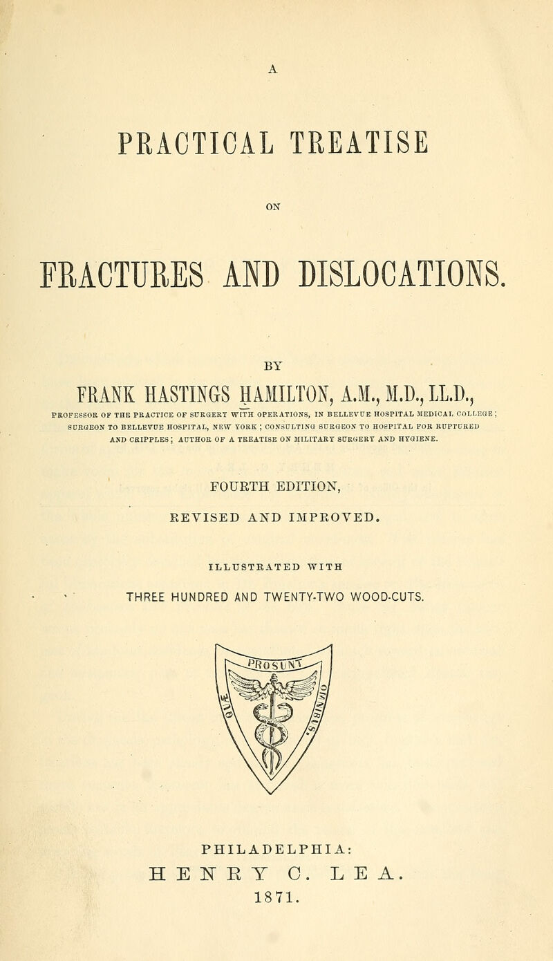 PRACTICAL TREATISE ON FRACTURES AND DISLOCATIONS. BY FRANK HASTINGS HAMILTON, A.M., M.D., LL.D. •j ., '5 PROFESSOR OP THE PRACTICE OP SURGERY WITH OPERATIONS, IN BELLEVUE HOSPITAL MEDICAL COLLEGE SURGEON TO BELLEVUE HOSPITAL, NEW YORK | CONSULTING SURGEON TO HOSPITAL FOR RUPTURED AND CRIPPLES; AUTHOR OF A TREATISE ON MILITARY SURGERY AND HYGIENE. FOURTH EDITION, REVISED AND IMPROVED. ILLUSTRATED WITH THREE HUNDRED AND TWENTY-TWO WOOD-CUTS. PHILADELPHIA: HENRY 0. LEA. 1871.