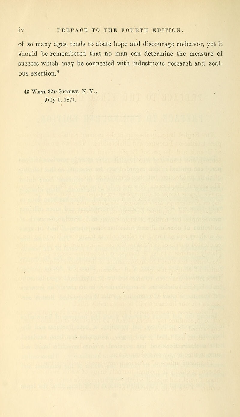 of so many ages, tends to abate hope and discourage endeavor, yet it should be remembered that no man can determine the measure of success which may be connected with industrious research and zeal- ous exertion. 43 West 32d Street, N.Y., July 1, 1871.