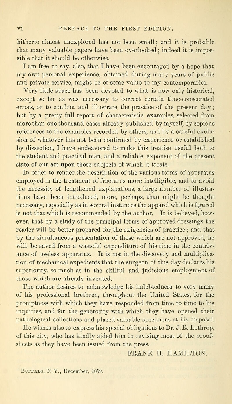 hitherto almost unexplored has not been small; and it is probable that many valuable papers have been overlooked; indeed it is impos- sible that it should be otherwise. I am free to say, also, that I have been encouraged by a hope that my own personal experience, obtained during many years of public and private service, might be of some value to my contemporaries. Very little space has been devoted to what is now only historical, except so far as was necessary to correct certain time-consecrated errors, or to confirm and illustrate the practice of the present day; but by a pretty full report of characteristic examples, selected from more than one thousand cases already published by myself, by copious references to the examples recorded by others, and by a careful exclu- sion of whatever has not been confirmed by experience or established by dissection, I have endeavored to make this treatise useful both to the student and practical man, and a reliable exponent of the present state of our art upon those subjects of which it treats. In order to render the description of the various forms of apparatus employed in the treatment of fractures more intelligible, and to avoid the necessity of lengthened explanations, a large number of illustra- tions have been introduced, more, perhaps, than might be thought necessary, especially as in several instances the apparel which is figured is not that which is recommended by the author. It is believed, how- ever, that by a study of the principal forms of approved dressings the reader will be better prepared for the exigencies of practice ; and that by the simultaneous presentation of those which are not approved, he will be saved from a wasteful expenditure of his time in the contriv- ance of useless apparatus. It is not in the discovery and multiplica- tion of mechanical expedients that the surgeon of this day declares his superiority, so much as in the skilful and judicious employment of those which are already invented. The author desires to acknowledge his indebtedness to very many of his professional brethren, throughout the United States, for the promptness with which they have responded from time to time to his inquiries, and for the generosity with which they have opened their pathological collections and placed valuable specimens at his disposal. He wishes also to express his special obligations to Dr. J. R. Lothrop, of this city, who has kindly aided him in revising most of the proof- sheets as they have been issued from the press. F.RANK H. HAMILTON. Buffalo, N.Y., December, 1859.