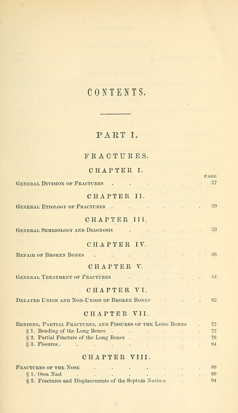 CONTENTS. PART I. FRACTURES. CHAPTER I. PAGE General Division op Fractures ... .27 CHAPTER II. General Etiology of Fractures . . . . .29 CHAPTER III. General Semeiology and Diagnosis . . . . .33 CHAPTER IV. Repair of Broken Bones ..... .38 CHAPTER V. General Treatment of Fractures ..... 44- CHAPTER VI. Delayed Union and Non-Union of Broken Bones . . . OS- CHAPTER VII. Bending, Partial Fractures, and Fissures of the Long Bones . 72 §1. Bending of the Long Bones ...... 72 § 2. Partial Fracture of the Long Bones . . . . .76 § 3. Fissures ......... 84 CHAPTER VIII. Fractures of the Nose . . . . . ... 89 §1. OssaNasi ......... 89 § 2. Fractures and Displacements of the Septum Nariuui . .94