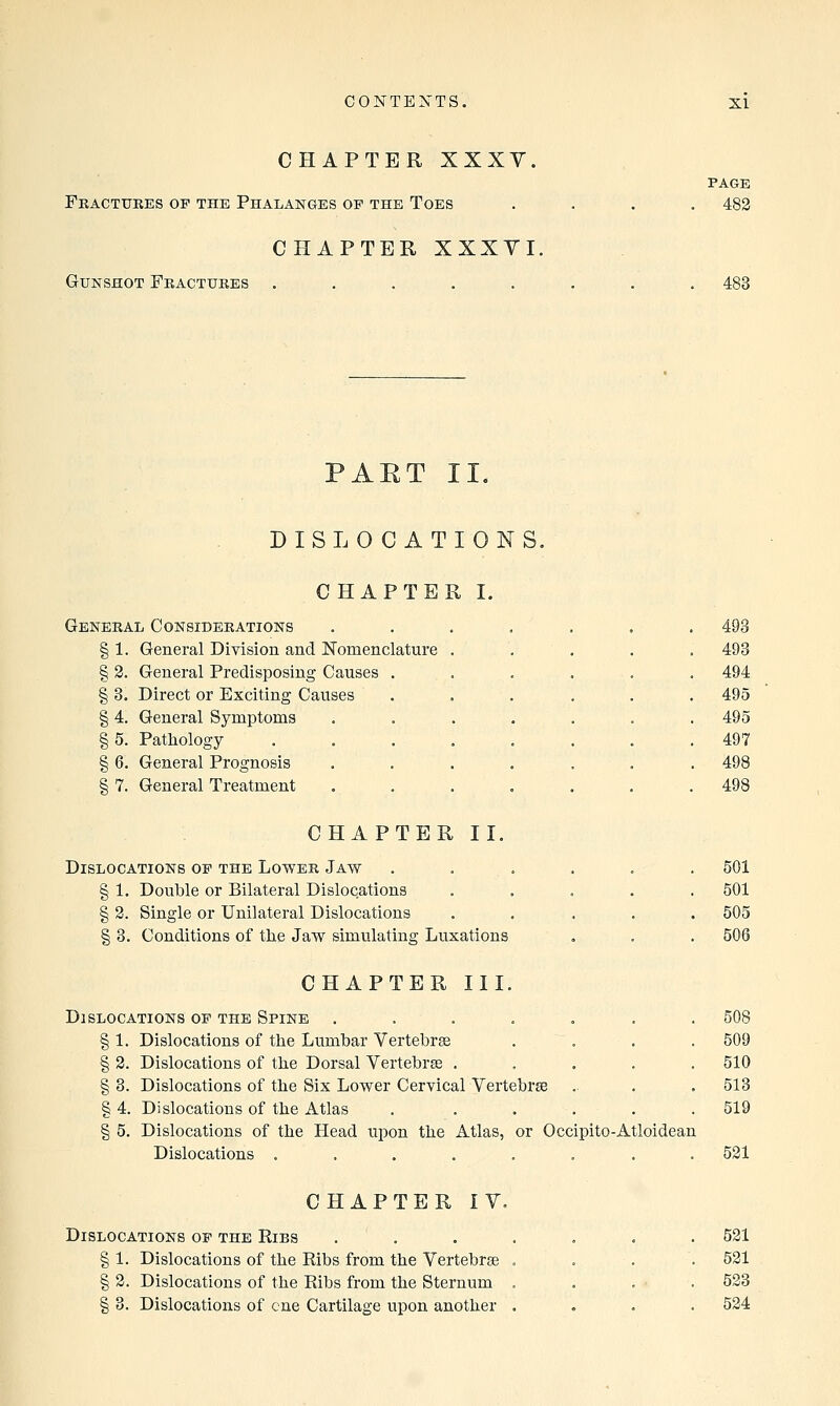 CHAPTER XXXY. Fractures of the Phalanges op the Toes CHAPTER XXXVI, Gunshot Fractures ..... PAGE . 482 483 PAET II. DISLOCATIONS. CHAPTER I. General Considerations § 1. General Division and Nomenclature . § 2. General Predisposing Causes § 3. Direct or Exciting Causes § 4. General Symptoms § 5. Pathology § 6. General Prognosis § 7. General Treatment 493 494 495 495 497 498 498 CHAPTER II. Dislocations op the Lower Jaw § 1. Double or Bilateral Dislocations § 2. Single or Unilateral Dislocations § 3. Conditions of the Jaw simulating Luxations 501 501 505 506 CHAPTER III. Dislocations op the Spine ....... 508 § 1. Dislocations of the Lumbar Vertebras . . . 509 § 2. Dislocations of the Dorsal Vertebrae ..... 510 §3. Dislocations of the Six Lower Cervical Vertebrae . . . 513 § 4. Dislocations of the Atlas . ..... 519 § 5. Dislocations of the Head upon the Atlas, or Occipito-Atloidean Dislocations ........ 521 CHAPTER IV. Dislocations op the Ribs § 1. Dislocations of the Ribs from the Vertebrae § 2. Dislocations of the Ribs from the Sternum § 3. Dislocations of cue Cartilage upon another 521 521 523 524