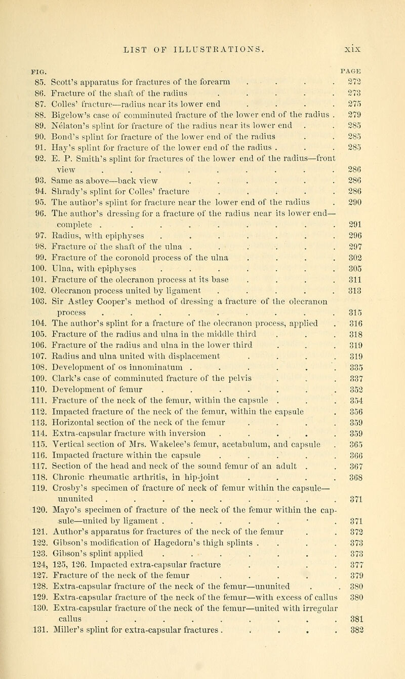 FIG. 85. Scott's apparatus for fractures of the forearm 86. Fracture of the shaft of the radius .... 87. Colles' fracture—radius uear its lower end 88. Bigelow's case of comminuted fracture of the lower end of the radius 89. Nelaton's splint for fracture of the radius near its lower end 90. Bond's splint for fracture of the lower end of the radius 91. Hay's splint for fracture of the lower end of the radius . 92. E. P. Smith's splint for fractures of the lower end of the radius—front view ........ 93. Same as above—back view ..... 94. Shracly's splint for Colles' fracture . . . . 95. The author's splint for fracture near the lower end of the radius 96. The author's dressing for a fracture of the radius near its lower end- complete . . ... 97. Radius, with epiphyses . . . . . 98. Fracture of the shaft of the ulna ..... 99. Fracture of the coronoid process of the ulna 100. Ulna, with epiphyses ...... 101. Fracture of the olecranon process at its base 102. Olecranon process united by ligament .... 108. Sir Astley Cooper's method of dressing a fracture of the olecranon process ........ 104. The author's splint for a fracture of the olecranon process, applied 105. Fracture of the radius and ulna in the middle third 106. Fracture of the radius and ulna in the lower third 107. Radius and ulna united with displacement 108. Development of os innominatum ..... 109. Clark's case of comminuted fracture of the pelvis 110. Development of femur ...... 111. Fracture of the neck of the femur, within the capsule . 112. Impacted fracture of the neck of the femur, within the capsule 113. Horizontal section of the neck of the femur 114. Extra-capsular fracture with inversion .... 115. Vertical section of Mrs. Wakelee's femur, acetabulum, and capsule 116. Impacted fracture within the capsule . . 117. Section of the head and neck of the sound femur of an adult . 11.8. Chronic rheumatic arthritis, in hip-joint 119. Crosby's specimen of fracture of neck of femur within the capsule— ununited ........ 120. Mayo's specimen of fracture of the neck of the femur within the cap sule—united by ligament ...... 121. Author's apparatus for fractures of the neck of the femur 122. Gibson's modification of Hagedom's thigh splints . 123. Gibson's splint applied . . . 124. 125, 126. Impacted extra-capsular fracture . 127. Fracture of the neck of the femur .... 128. Extra-capsular fracture of the neck of the femur—ununited 129. Extra-capsular fracture of the neck of the femur—with excess of callus 130. Extra-capsular fracture of the neck of the femur—united with irregular callus ......... 131. Miller's splint for extra-capsular fractures . PAGE 272 273 275 279 285 285 285 286 286 286 290 291 296 297 302 305 311 313 315 316 318 319 319 335 337 352 354 356 359 359 365 366 367 868 371 371 372 373 373 377 379 . 380 381