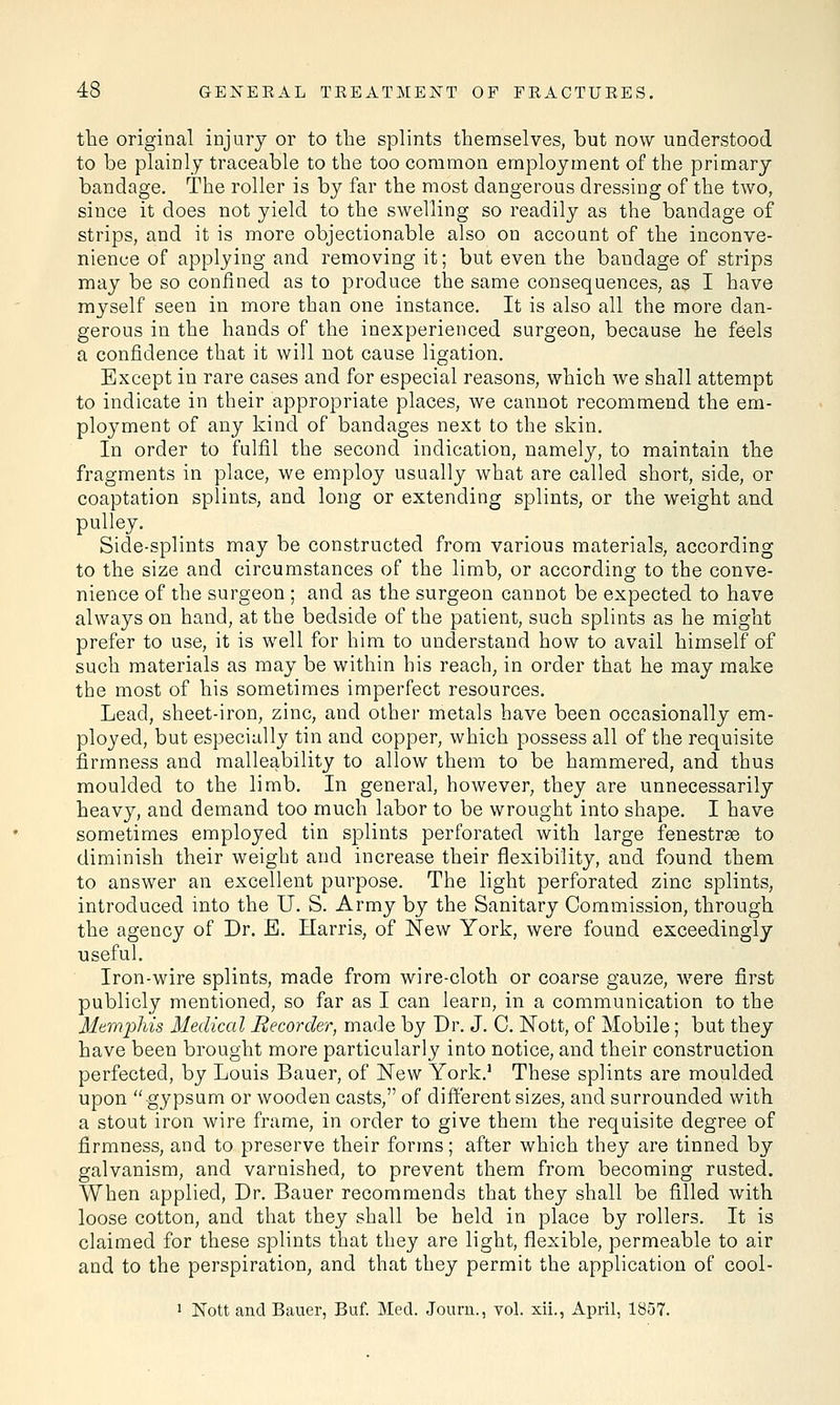 the original injury or to the splints themselves, but now understood to be plainly traceable to the too common employment of the primary bandage. The roller is by far the most dangerous dressing of the two, since it does not yield to the swelling so readily as the bandage of strips, and it is more objectionable also on account of the inconve- nience of applying and removing it; but even the baudage of strips may be so confined as to produce the same consequences, as I have myself seen in more than one instance. It is also all the more dan- gerous in the hands of the inexperienced surgeon, because he feels a confidence that it will not cause ligation. Except in rare cases and for especial reasons, which we shall attempt to indicate in their appropriate places, we cannot recommend the em- ployment of any kind of bandages next to the skin. In order to fulfil the second indication, namely, to maintain the fragments in place, we employ usually what are called short, side, or coaptation splints, and long or extending splints, or the weight and pulley. Side-splints may be constructed from various materials, according to the size and circumstances of the limb, or according to the conve- nience of the surgeon ; and as the surgeon cannot be expected to have always on hand, at the bedside of the patient, such splints as he might prefer to use, it is well for him to understand how to avail himself of such materials as may be within his reach, in order that he may make the most of his sometimes imperfect resources. Lead, sheet-iron, zinc, and other metals have been occasionally em- ployed, but especially tin and copper, which possess all of the requisite firmness and malleability to allow them to be hammered, and thus moulded to the limb. In general, however, they are unnecessarily heavy, and demand too much labor to be wrought into shape. I have sometimes employed tin splints perforated with large fenestrse to diminish their weight and increase their flexibility, and found them to answer an excellent purpose. The light perforated zinc splints, introduced into the U. S. Army by the Sanitary Commission, through the agency of Dr. E. Harris, of New York, were found exceedingly useful. Iron-wire splints, made from wire-cloth or coarse gauze, were first publicly mentioned, so far as I can learn, in a communication to the Memphis Medical Recorder, made by Dr. J. C. Nott, of Mobile; but they have been brought more particularly into notice, and their construction perfected, by Louis Bauer, of New York.1 These splints are moulded upon gypsum or wooden casts, of different sizes, and surrounded with a stout iron wire frame, in order to give them the requisite degree of firmness, and to preserve their forms; after which they are tinned by galvanism, and varnished, to prevent them from becoming rusted. When applied, Dr. Bauer recommends that they shall be filled with loose cotton, and that they shall be held in place by rollers. It is claimed for these splints that they are light, flexible, permeable to air and to the perspiration, and that they permit the application of cool- 1 Nott and Bauer, Buf. Med. Journ., vol. xii., April, 1857.