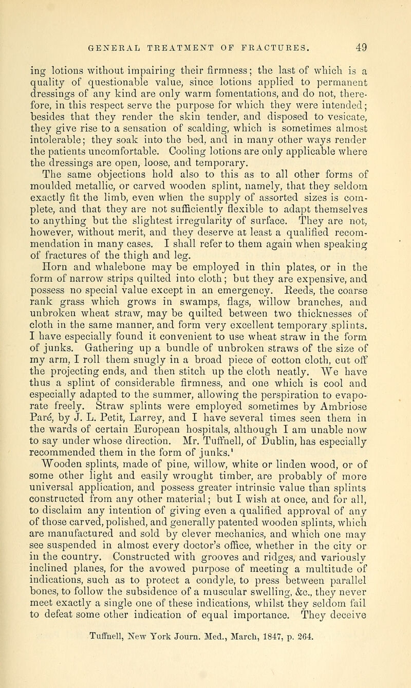 ing lotions without impairing their firmness; the last of which is a quality of questionable value, since lotions applied to permanent dressings of any kind are only warm fomentations, and do not, there- fore, in this respect serve the purpose for which they were intended; besides that they render the skin tender, and disposed to vesicate, they give rise to a sensation of scalding, which is sometimes almost intolerable; they soak into the bed, and in many other ways render the patients uncomfortable. Cooling lotions are only applicable where the dressings are open, loose, and temporary. The same objections hold also to this as to all other forms of moulded metallic, or carved wooden splint, namely, that they seldom exactly fit the limb, even when the supply of assorted sizes is com- plete, and that they are not sufficiently flexible to adapt themselves to anything but the slightest irregularity of surface. They are not, however, without merit, and they deserve at least a qualified recom- mendation in many cases. I shall refer to them again when speaking of fractures of the thigh and leg. Horn and whalebone may be employed in thin plates, or in the form of narrow strips quilted into cloth; but they are expensive, and possess no special value except in an emergency. Eeecls, the coarse rank grass which grows in swamps, flags, willow branches, and unbroken wheat straw, may be quilted between two thicknesses of cloth in the same manner, and form very excellent temporary splints. I have especially found it convenient to use wheat straw in the form of junks. Gathering up a bundle of unbroken straws of the size of my arm, I roll them snugly in a broad piece of cotton cloth, cut off the projecting ends, and then stitch up the cloth neatly. We have thus a splint of considerable firmness, and one which is cool and especially adapted to the summer, allowing the perspiration to evapo- rate freely. Straw splints were employed sometimes by Ambriose Pare', by J. L. Petit, Larrey, and I have several times seen them in the wards of certain European hospitals, although I am unable now to say under whose direction. Mr. Tuffnell, of Dublin, has especially recommended them in the form of junks.1 Wooden splints, made of pine, willow, white or linden wood, or of some other light and easily wrought timber, are probably of more universal application, and possess greater intrinsic value than splints constructed from any other material; but I wish at once, and for all, to disclaim any intention of giving even a qualified approval of any of those carved, polished, and generally patented wooden splints, which are manufactured and sold by clever mechanics, and which one may see suspended in almost every doctor's office, whether in the city or in the country. Constructed with grooves and ridges, and variously inclined planes, for the avowed purpose of meeting a multitude of indications, such as to protect a condyle, to press between parallel bones, to follow the subsidence of a muscular swelling, &c, they never meet exactly a single one of these indications, whilst they seldom fail to defeat some other indication of equal importance. They deceive Tuffnell, New York Journ. Med., March, 1847, p. 264.