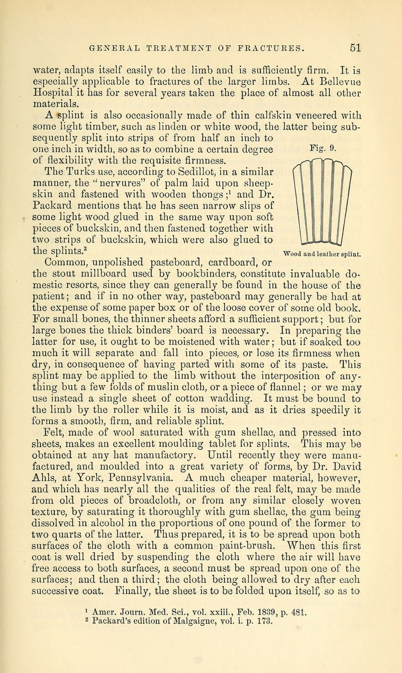 Fiff. 9. Wood and leather splint. water, adapts itself easily to the limb and is sufficiently firm. It is especially applicable to fractures of the larger limbs. At Bellevue Hospital it has for several years taken the place of almost all other materials. A splint is also occasionally made of thin calfskin veneered with some light timber, such as linden or white wood, the latter being sub- sequently split into strips of from half an inch to one inch in width, so as to combine a certain degree of flexibility with the requisite firmness. The Turks use, according to Sedillot, in a similar manner, the nervures of palm laid upon sheep- skin and fastened with wooden thongs ;* and Dr. Packard mentions that he has seen narrow slips of some light wood glued in the same way upon soft pieces of buckskin, and then fastened together with two strips of buckskin, which were also glued to the splints.2 Common, unpolished pasteboard, cardboard, or the stout millboard used by bookbinders, constitute invaluable do- mestic resorts, since they can generally be found in the house of the patient; and if in no other way, pasteboard may generally be had at the expense of some paper box or of the loose cover of some old book. Tor small bones, the thinner sheets afford a sufficient support; but for large bones the thick binders' board is necessary. In preparing the latter for use, it ought to be moistened with water; but if soaked too much it will separate and fall into pieces, or lose its firmness when dry, in consequence of having parted with some of its paste. This splint may be applied to the limb without the interposition of any- thing but a few folds of muslin cloth, or a piece of flannel; or we may use instead a single sheet of cotton wadding. It must be bound to the limb by the roller while it is moist, and as it dries speedily it forms a smooth, firm, and reliable splint. Felt, made of wool saturated with gum shellac, and pressed into sheets, makes an excellent moulding tablet for splints. This may be obtained at any hat manufactory. Until recently they were manu- factured, and moulded into a great variety of forms, by Dr. David Ahls, at York, Pennsylvania. A much cheaper material, however, and which has nearly all the qualities of the real felt, may be made from old pieces of broadcloth, or from any similar closely woven texture, by saturating it thoroughly with gum shellac, the gum being dissolved in alcohol in the proportions of one pound of the former to two quarts of the latter. Thus prepared, it is to be spread upon both surfaces of the cloth with a common paint-brush. When this first coat is well dried by suspending the cloth where the air will have free access to both surfaces, a second must be spread upon one of the surfaces; and then a third; the cloth being allowed to dry after each successive coat. Finally, the sheet is to be folded upon itself, so as to 1 Arner. Journ. Med. Sci., vol. xxiii., Feb. 1889, p. 481. 2 Packard's edition of Malgaigne, vol. i. p. 173.
