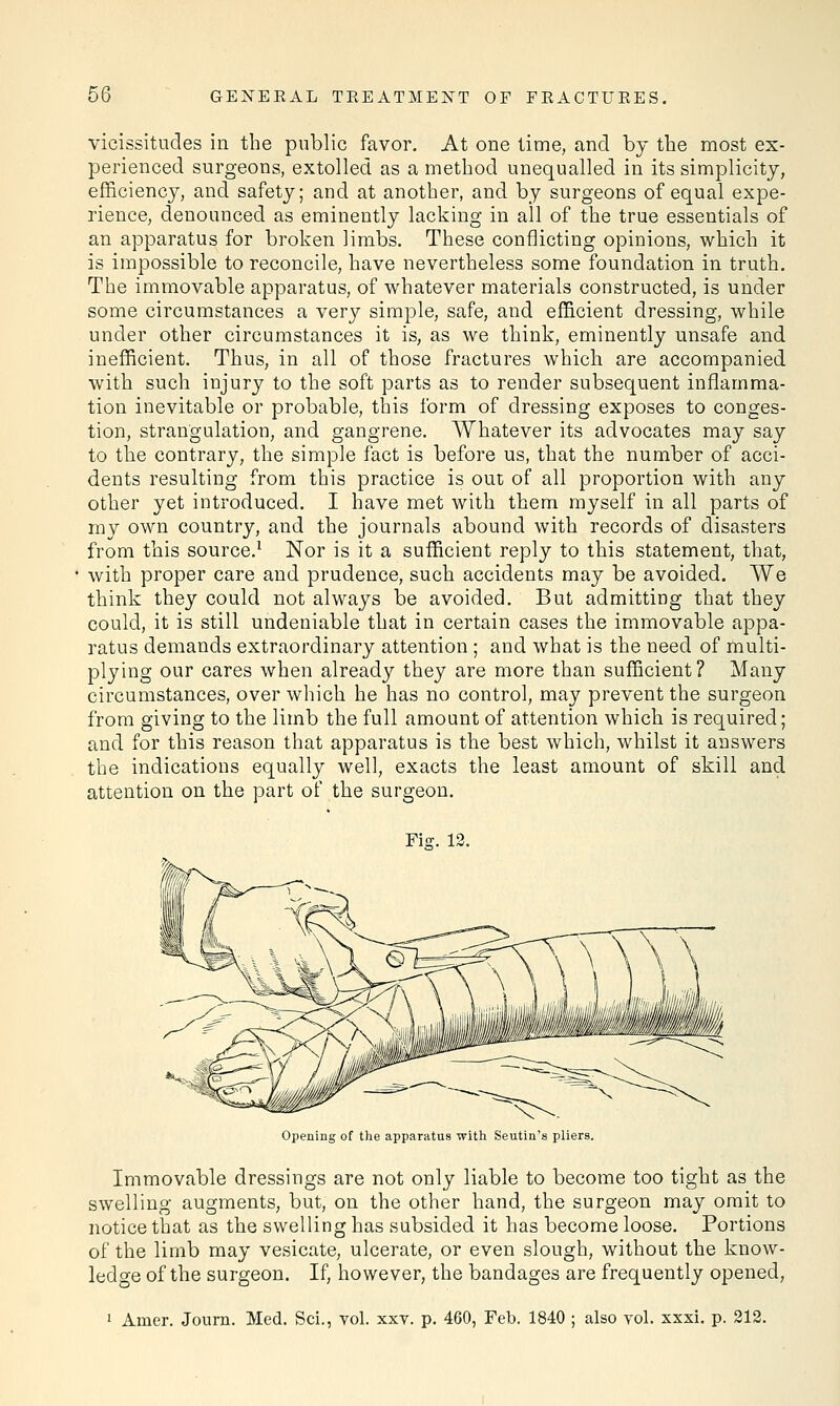 vicissitudes in the public favor. At one time, and by the most ex- perienced surgeons, extolled as a method unequalled in its simplicity, efficiency, and safety; and at another, and by surgeons of equal expe- rience, denounced as eminently lacking in all of the true essentials of an apparatus for broken limbs. These conflicting opinions, which it is impossible to reconcile, have nevertheless some foundation in truth. The immovable apparatus, of whatever materials constructed, is under some circumstances a very simple, safe, and efficient dressing, while under other circumstances it is, as we think, eminently unsafe and inefficient. Thus, in all of those fractures which are accompanied with such injury to the soft parts as to render subsequent inflamma- tion inevitable or probable, this form of dressing exposes to conges- tion, strangulation, and gangrene. Whatever its advocates may say to the contrary, the simple fact is before us, that the number of acci- dents resulting from this practice is out of all proportion with any other yet introduced. I have met with them myself in all parts of my own country, and the journals abound with records of disasters from this source.1 Nor is it a sufficient reply to this statement, that, with proper care and prudence, such accidents may be avoided. We think they could not always be avoided. But admitting that they could, it is still undeniable that in certain cases the immovable appa- ratus demands extraordinary attention ; and what is the need of multi- plying our cares when already they are more than sufficient? Many circumstances, over which he has no control, may prevent the surgeon from giving to the limb the full amount of attention which is required; and for this reason that apparatus is the best which, whilst it answers the indications equally well, exacts the least amount of skill and attention on the part of the surgeon. Fie. 12. Opening of the apparatus with Seutin's pliers. Immovable dressings are not only liable to become too tight as the swelling augments, but, on the other hand, the surgeon may omit to notice that as the swelling has subsided it has become loose. Portions of the limb may vesicate, ulcerate, or even slough, without the know- ledge of the surgeon. If, however, the bandages are frequently opened, 1 Amer. Journ. Med. Sci., vol. xxv. p. 460, Feb. 1840 ; also vol. xxxi. p. 212.