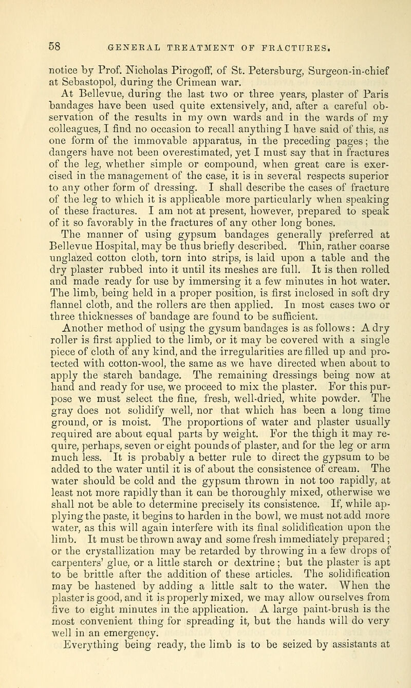 notice by Prof. Nicholas Pirogoff, of St. Petersburg, Surgeon-in-chief at Sebastopol, during the Crimean war. At Bellevne, during the last two or three years, plaster of Paris bandages have been used quite extensively, and, after a careful ob- servation of the results in my own wards and in the wards of my colleagues, I find no occasion to recall anything I have said of this, as one form of the immovable apparatus, in the preceding pages; the dangers have not been overestimated, yet I must say that in fractures of the leg, whether simple or compound, when great care is exer- cised in the management of the case, it is in several respects superior to any other form of dressing. I shall describe the cases of fracture of the leg to which it is applicable more particularly when speaking of these fractures. I am not at present, however, prepared to speak of it so favorably in the fractures of any other long bones. The manner of using gypsum bandages generally preferred at Bellevue Hospital, may be thus briefly described. Thin, rather coarse unglazed cotton cloth, torn into strips, is laid upon a table and the dry plaster rubbed into it until its meshes are full. It is then rolled and made ready for use by immersing it a few minutes in hot water. The limb, being held in a proper position, is first inclosed in soft dry flannel cloth, and the rollers are then applied. In most cases two or three thicknesses of bandage are found to be sufficient. Another method of using the gysum bandages is as follows : A dry roller is first applied to the limb, or it may be covered with a single piece of cloth of any kind, and the irregularities are filled up and pro- tected with cotton-wool, the same as we have directed when about to apply the starch bandage. The remaining dressings being now at hand and ready for use, we proceed to mix the plaster. For this pur- pose we must select the fine, fresh, well-dried, white powder. The gray does not solidify well, nor that which has been a long time ground, or is moist. The proportions of water and plaster usually required are about equal parts by weight. For the thigh it may re- quire, perhaps, seven or eight pounds of plaster, and for the leg or arm much less. It is probably a better rule to direct the gypsum to be added to the water until it is of about the consistence of cream. The water should be cold and the gypsum thrown in not too rapidly, at least not more rapidly than it can be thoroughly mixed, otherwise we shall not be able to determine precisely its consistence. If, while ap- plying the paste, it begins to harden in the bowl, we must not add more water, as this will again interfere with its final solidification upon the limb. It must be thrown away and some fresh immediately prepared; or the crystallization may be retarded by throwing in a few drops of carpenters' glue, or a little starch or dextrine; but the plaster is apt to be brittle after the addition of these articles. The solidification may be hastened by adding a little salt to the water. When the plaster is good, and it is properly mixed, we may allow ourselves from five to eight minutes in the application. A large paint-brush is the most convenient thing for spreading it, but the hands will do very well in an emergency. Everything being ready, the limb is to be seized by assistants at