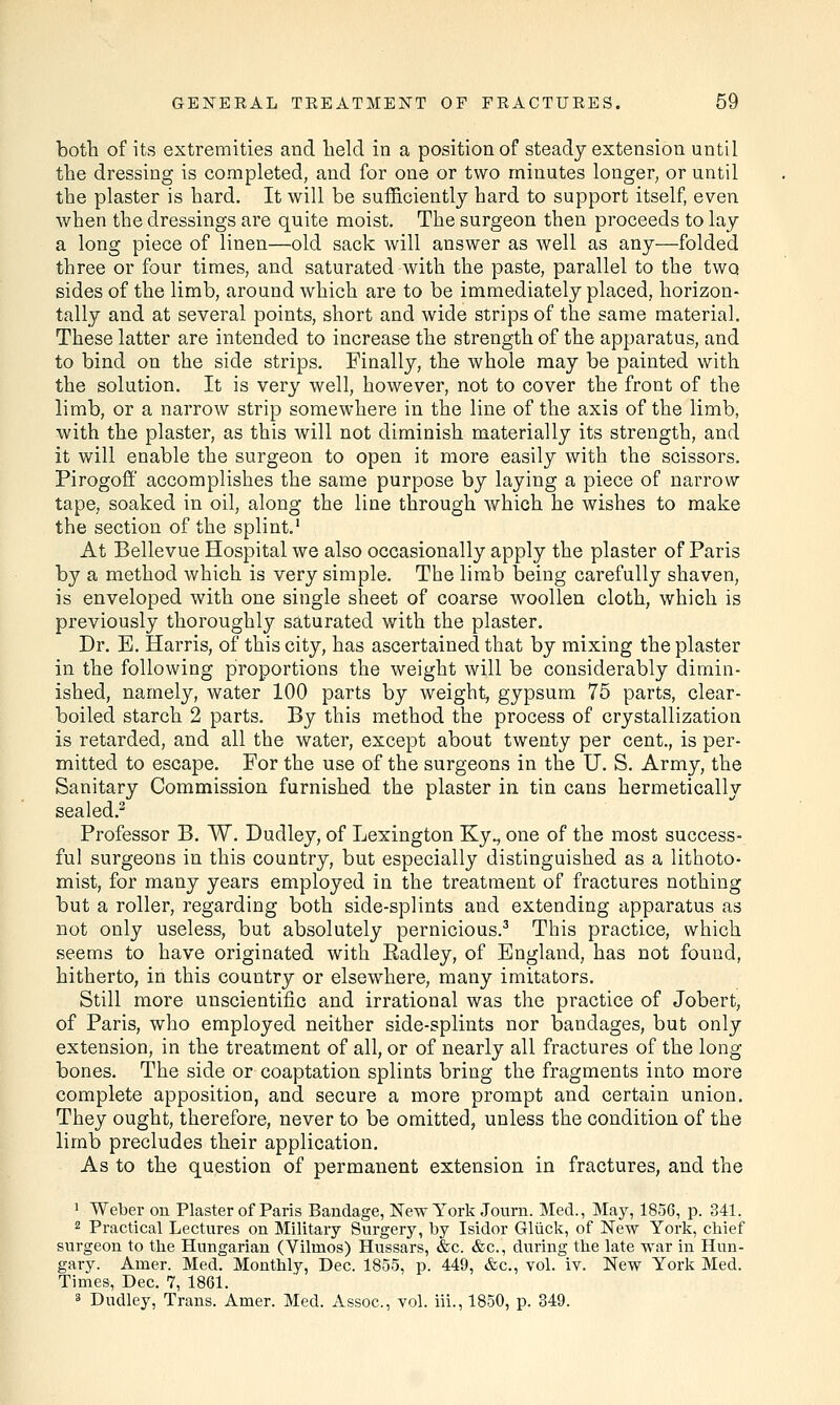 both of its extremities and held in a position of steady extension until the dressing is completed, and for one or two minutes longer, or until the plaster is hard. It will be sufficiently hard to support itself, even when the dressings are quite moist. The surgeon then proceeds to lay a long piece of linen—old sack will answer as well as any—folded three or four times, and saturated with the paste, parallel to the two sides of the limb, around which are to be immediately placed, horizon- tally and at several points, short and wide strips of the same material. These latter are intended to increase the strength of the apparatus, and to bind on the side strips. Finally, the whole may be painted with the solution. It is very well, however, not to cover the front of the limb, or a narrow strip somewhere in the line of the axis of the limb, with the plaster, as this will not diminish materially its strength, and it will enable the surgeon to open it more easily with the scissors. Pirogoff accomplishes the same purpose by laying a piece of narrow tape, soaked in oil, along the line through which he wishes to make the section of the splint.1 At Bellevue Hospital we also occasionally apply the plaster of Paris by a method which is very simple. The limb being carefully shaven, is enveloped with one single sheet of coarse woollen cloth, which is previously thoroughly saturated with the plaster. Dr. E. Harris, of this city, has ascertained that by mixing the plaster in the following proportions the weight will be considerably dimin- ished, namely, water 100 parts by weight, gypsum 75 parts, clear- boiled starch 2 parts. By this method the process of crystallization is retarded, and all the water, except about twenty per cent., is per- mitted to escape. For the use of the surgeons in the U. S. Army, the Sanitary Commission furnished the plaster in tin cans hermetically sealed.2 Professor B. W. Dudley, of Lexington Kyv one of the most success- ful surgeons in this country, but especially distinguished as a lithoto- mist, for many years employed in the treatment of fractures nothing but a roller, regarding both side-splints and extending apparatus as not only useless, but absolutely pernicious.3 This practice, which seems to have originated with Eadley, of England, has not found, hitherto, in this country or elsewhere, many imitators. Still more unscientific and irrational was the practice of Jobert, of Paris, who employed neither side-splints nor bandages, but only extension, in the treatment of all, or of nearly all fractures of the long- bones. The side or coaptation splints bring the fragments into more complete apposition, and secure a more prompt and certain union. They ought, therefore, never to be omitted, unless the condition of the limb precludes their application. As to the question of permanent extension in fractures, and the 1 Weber on Plaster of Paris Bandage, New York Journ. Med., May, 1856, p. 341. 2 Practical Lectures on Military Surgery, by Isidor Gluck, of New York, chief surgeon to the Hungarian (Vilrnos) Hussars, &c. &c, during the late war in Hun- gary. Anier. Med. Monthly, Dec. 1855, p. 449, &c, vol. iv. New York Med. Times, Dec. 7, 1861. 3 Dudley, Trans. Amer. Med. Assoc, vol. iii., 1850, p. 349.