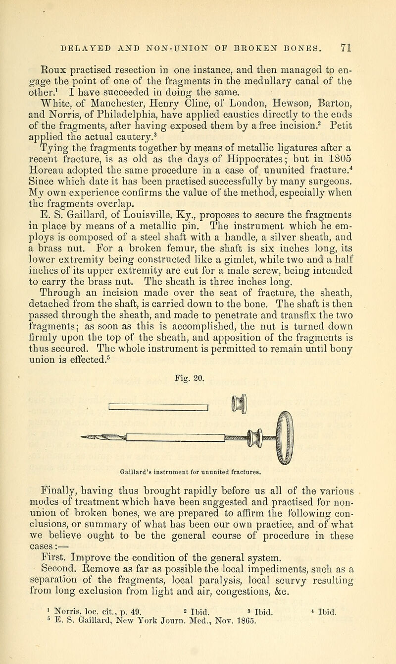 Eoux practised resection in one instance, and then managed to en- gage the point of one of the fragments in the medullary canal of the other.1 I have succeeded in doing the same. White, of Manchester, Henry Cline, of London, Hewson, Barton, and Norris, of Philadelphia, have applied caustics directly to the ends of the fragments, after having exposed them by a free incision.2 Petit applied the actual cautery.3 Tying the fragments together by means of metallic ligatures after a recent fracture, is as old as the days of Hippocrates; but in 1805 Horeau adopted the same procedure in a case of ununited fracture.4 Since which date it has been practised successfully by many surgeons. My own experience confirms the value of the method, especially when the fragments overlap. E. S. Gaillard, of Louisville, Ky., proposes to secure the fragments in place by means of a metallic pin. The instrument which he em- ploys is composed of a steel shaft with a handle, a silver sheath, and a brass nut. For a broken femur, the shaft is six inches long, its lower extremity being constructed like a gimlet, while two and a half inches of its upper extremity are cut for a male screw, being intended to carry the brass nut. The sheath is three inches long. Through an incision made over the seat of fracture, the sheath, detached from the shaft, is carried down to the bone. The shaft is then passed through the sheath, and made to penetrate and transfix the two fragments; as soon as this is accomplished, the nut is turned down firmly upon the top of the sheath, and apposition of the fragments is thus secured. The whole instrument is permitted to remain until bony union is effected.5 Fie. 20. Gaillard's instrument for ununited fractures. Finally, having thus brought rapidly before us all of the various modes of treatment which have been suggested and practised for non- union of broken bones, we are prepared to affirm the following con- clusions, or summary of what has been our own practice, and of what we believe ought to be the general course of procedure in these cases:— First. Improve the condition of the general system. Second. Kemove as far as possible the local impediments, such as a separation of the fragments, local paralysis, local scurvy resulting from long exclusion from light and air, congestions, &o. 1 Norris, loc. cit., p. 49. 2 Ibid. 3 Ibid. 4 Ibid. 5 E. S. Gaillard, New York Journ. Med., Nov. 18G5.