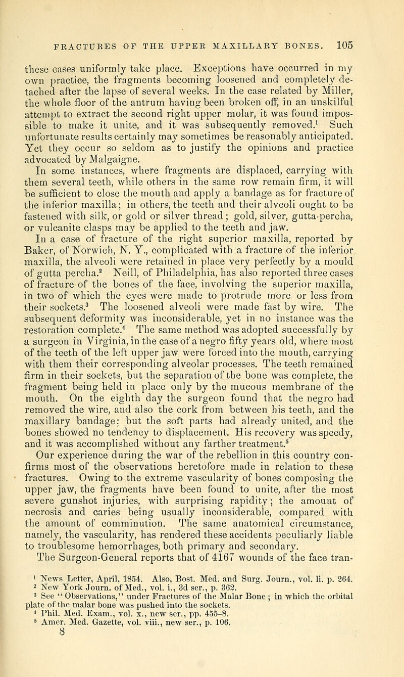 these cases uniformly take place. Exceptions have occurred in my own practice, the fragments becoming loosened and completely de- tached after the lapse of several weeks. In the case related by Miller, the whole floor of the antrum having been broken off, in an unskilful attempt to extract the second right upper molar, it was found impos- sible to make it unite, and it was subsequently removed.1 Such unfortunate results certainly may sometimes be reasonably anticipated. Yet they occur so seldom as to justify the opinions and practice advocated by Malgaigne. In some instances, where fragments are displaced, carrying with them several teeth, while others in the same row remain firm, it will be sufficient to close the mouth and apply a bandage as for fracture of the inferior maxilla; in others, the teeth and their alveoli ought to be fastened with silk, or gold or silver thread; gold, silver, gutta-percha, or vulcanite clasps may be applied to the teeth and jaw. In a case of fracture of the right superior maxilla, reported by Baker, of Norwich, N. Y., complicated with a fracture of the inferior maxilla, the alveoli were retained in place very perfectly by a mould of gutta percha.2 Neill, of Philadelphia, has also reported three cases of fracture of the bones of the face, involving the superior maxilla, in two of which the eyes were made to protrude more or less from their sockets.3 The loosened alveoli were made fast by wire. The subsequent deformity was inconsiderable, yet in no instance was the restoration complete.4 The same method was adopted successfully by a surgeon in Virginia, in the case of a negro fifty years old, where most of the teeth of the left upper jaw were forced into the mouth, carrying with them their corresponding alveolar processes. The teeth remained firm in their sockets, but the separation of the bone was complete, the fragment being held in place only by the mucous membrane of the mouth. On the eighth day the surgeon found that the negro had removed the wire, and also the cork from between his teeth, and the maxillary bandage: but the soft parts had already united, and the bones showed no tendency to displacement. His recovery was speedy, and it was accomplished without any farther treatment.5 Our experience during the war of the rebellion in this country con- firms most of the observations heretofore made in relation to these fractures. Owing to the extreme vascularity of bones composing the upper jaw, the fragments have been found to unite, after the most severe gunshot injuries, with surprising rapidity; the amount of necrosis and caries being usually inconsiderable, compared with the amount of comminution. The same anatomical circumstance, namely, the vascularity, has rendered these accidents peculiarly liable to troublesome hemorrhages, both primary and secondary. The Surgeon-General reports that of 4167 wounds of the face tran- 1 News Letter, April, 1854. Also, Bost. Med. and Surg. Journ., vol. li. p. 264. 2 New York Journ. of Med., vol. i., 3d ser., p. 362. 3 See  Observations, under Fractures of the Malar Bone ; in which the orbital plate of the malar bone was pushed into the sockets. 4 Phil. Med. Exam., vol. x., new ser., pp. 455-8. 5 Amer. Med. Gazette, vol. viii., new ser., p. 106. 8
