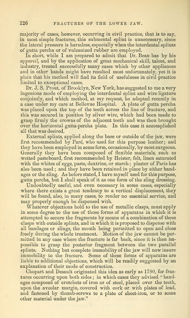 majority of cases, however, occurring in civil practice, that is to say, in most simple fractures, this submental splint is unnecessary, since the lateral pressure is harmless, especially when the interdental splints of gutta percha or of vulcanized rubber are employed. In short, while I am prepared to admit that Dr. Bean has by his appareil, and by the application of great mechanical skill, talent, and industry, treated successfully many cases which by other appliances and in other hands might have resulted most unfortunately, yet it is plain that his method will find its field of usefulness in civil practice limited to exceptional cases. Dr. J. S. Prout, of Brooklyn, New York, has suggested to me a very ingenious mode of employing the interdental splint and wire ligature conjointly, and which method, at my request, he adopted recently in a case under my care at Bellevue Hospital. A plate of gutta percha was placed upon the top of the teeth across the line of fracture, and this was secured in position by silver wire, which had been made to grasp firmly the crowns of the adjacent teeth and was then brought over the horizontal gutta-percha plate. In this case it accomplished all that was desired. External splints, applied along the base or outside of the jaw, were first recommended by Pare, who used for this purpose leather; and they have been employed in some form, occasionally, by most surgeons. Generally they have been composed of flexible materials, such as wetted pasteboard, first recommended by Heister, felt, linen saturated with the whites of eggs, paste, dextrine, or starch; plaster of Paris has also been used ; and they have been retained in place by either band- ages or the sling. As before stated, I have myself used for this purpose, gutta percha, but I shall speak of it as one form of the sling dressing. Undoubtedly useful, and even necessary in some cases, especially where there exists a great tendency to a vertical displacement, they will be found, also, in many cases, to render no essential service, and may properly enough be dispensed with. Whatever objections hold to the use of metallic clasps, must apply in some degree to the use of those forms of apparatus in which it is attempted to secure the fragments by means of a combination of these clasps with outside splints, and in which it is proposed to dispense with all bandages or slings, the mouth being permitted to open and close freely during the whole treatment. Motion of the jaw cannot be per- mitted in any case where the fracture is far back, since it is then im- possible to grasp the posterior fragment between the two parallel splints. Nothing but complete immobility of the jaw will now insure immobility to the fracture. Some of these forms of apparatus are liable to additional objections, which will be readily suggested by an explanation of their mode of construction. Chopart and Desault originated this idea as early as 1780, for frac- tures occurring upon both sides ; in which cases they advised  band- ages composed of crotchets of iron or of steel, placed over the teeth, upon the aveolar margin, covered with cork or with plates of lead, and fastened by thumb-screws to a plate of sheet-iron, or to some other material under the jaw.