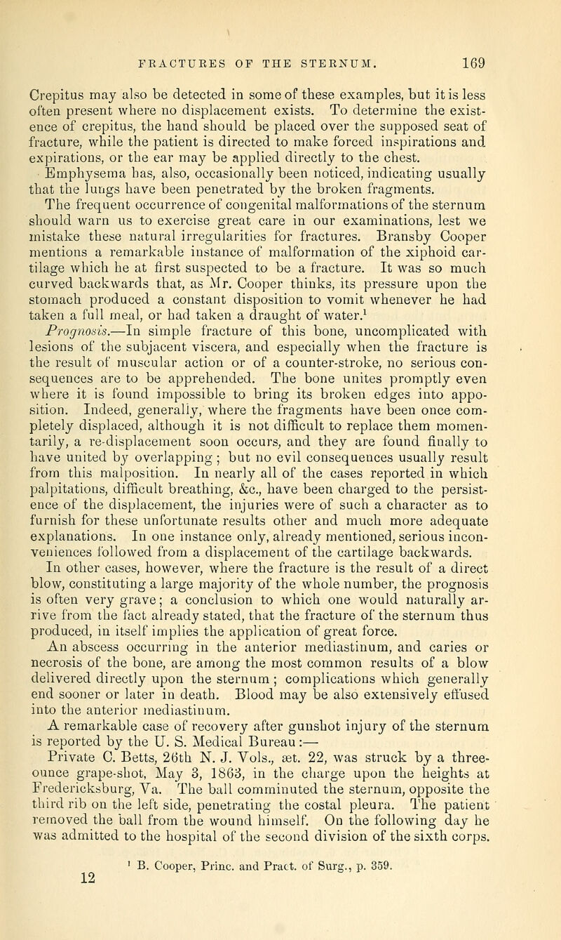 Crepitus may also be detected in some of these examples, but it is less often present where no displacement exists. To determine the exist- ence of crepitus, the hand should be placed over the supposed seat of fracture, while the patient is directed to make forced inspirations and expirations, or the ear may be applied directly to the chest. Emphysema has, also, occasionally been noticed, indicating usually that the lungs have been penetrated by the broken fragments. The frequent occurrence of congenital malformations of the sternum should warn us to exercise great care in our examinations, lest we mistake these natural irregularities for fractures. Bransby Cooper mentions a remarkable instance of malformation of the xiphoid car- tilage which he at first suspected to be a fracture. It was so much curved backwards that, as Mr. Cooper thinks, its pressure upon the stomach produced a constant disposition to vomit whenever he had taken a full meal, or had taken a draught of water.1 Prognosis.—In simple fracture of this bone, uncomplicated with lesions of the subjacent viscera, and especially when the fracture is the result of muscular action or of a counter-stroke, no serious con- sequences are to be apprehended. The bone unites promptly even where it is found impossible to bring its broken edges into appo- sition. Indeed, generally/where the fragments have been once com- pletely displaced, although it is not difficult to replace them momen- tarily, a re-displacement soon occurs, and they are found finally to have united by overlapping ; but no evil consequences usually result from this malposition. In nearly all of the cases reported in which palpitations, difficult breathing, &c, have been charged to the persist- ence of the displacement, the injuries were of such a character as to furnish for these unfortunate results other and much more adequate explanations. In one instance only, already mentioned, serious incon- veniences followed from a displacement of the cartilage backwards. In other cases, however, where the fracture is the result of a direct blow, constituting a large majority of the whole number, the prognosis is often very grave; a conclusion to which one would naturally ar- rive from the fact already stated, that the fracture of the sternum thus produced, in itself implies the application of great force. An abscess occurring in the anterior mediastinum, and caries or necrosis of the bone, are among the most common results of a blow delivered directly upon the sternum ; complications which generally end sooner or later in death. Blood may be also extensively effused into the anterior mediastinum. A remarkable case of recovery after gunshot injury of the sternum is reported by the U. S. Medical Bureau:— Private C. Betts, 26th N. J. Vols., set. 22, was struck by a three- ounce grape-shot, May 3, 1863, in the charge upon the heights at Fredericksburg, Va. The ball comminuted the sternum, opposite the third rib on the left side, penetrating the costal pleura. The patient removed the ball from the wound himself. On the following day he was admitted to the hospital of the second division of the sixth corps. 1 B. Cooper, Princ. and Pract. of Surg., p. 359. 12