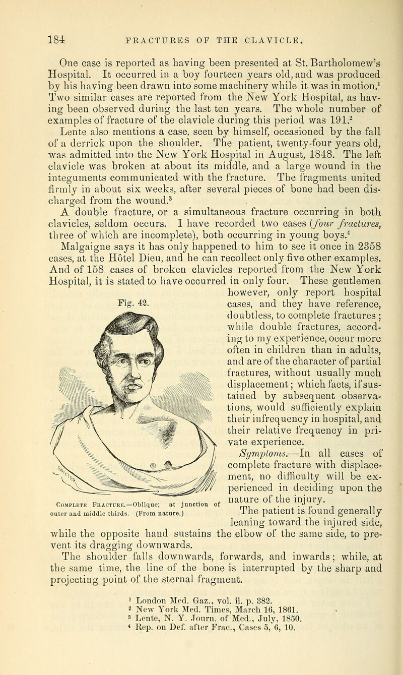 One case is reported as having been presented at St. Bartholomew's Hospital. It occurred in a boy fourteen years old, and was produced by his having been drawn into some machinery while it was in motion.1 Two similar cases are reported from the New York Hospital, as hav- ing been observed during the last ten years. The whole number of examples of fracture of the clavicle during this period was 191.2 Lente also mentions a case, seen by himself, occasioned by the fall of a derrick upon the shoulder. The patient, twenty-four years old, was admitted into the New York Hospital in August, 1848. The left clavicle was broken at about its middle, and a large wound in the integuments communicated with the fracture. The fragments united firmly in about six weeks, after several pieces of bone had been dis- charged from the wound.3 A double fracture, or a simultaneous fracture occurring in both clavicles, seldom occurs. I have recorded two cases {four fractures, three of which are incomplete), both occurring in young boys.4 Malgaigne says it has only happened to him to see it once in 2358 cases, at the Hotel Dieu, and he can recollect only five other examples. And of 158 cases of broken clavicles reported from the New York Hospital, it is stated to have occurred in only four. These gentlemen however, only report hospital Fig. 42. cases, and they have reference, doubtless, to complete fractures ; while double fractures, accord- ing to my experience, occur more often in children than in adults, and are of the character of partial fractures, without usually much displacement; which facts, if sus- tained by subsequent observa- tions, would sufficiently explain their infrequency in hospital, and their relative frequency in pri- vate experience. SymiDtorns.—In all cases of complete fracture with displace- ment, no difficulty will be ex- perienced in deciding upon the nature of the injury. The patient is found generally leaning toward the injured side, while the opposite hand sustains the elbow of the same side, to pre- vent its dragging downwards. The shoulder falls downwards, forwards, and inwards; while, at the same time, the line of the bone is interrupted by the sharp and projecting point of the sternal fragment. 1 London Med. Gaz., vol. ii. p. 382. 2 New York Med. Times, March 16, 1861. * Lente, N. Y. Journ. of Med., July, 1850. 4 Rep. on Def. after Frac, Cases 5, 6, 10. Complete Fracture.—Oblique; at junction of outer and middle thirds. (From nature.)