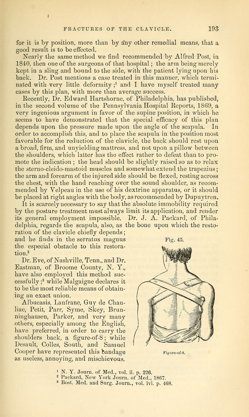 for it is by position, more than by any other remedial means, that a good result is to be effected. Nearly the same method we find recommended by Alfred Post, in 1840, then one of the surgeons of that hospital; the arm being merely kept in a sling and bound to the side, with the patient lying upon his back. Dr. Post mentions a case treated in this manner, which termi- nated with very little deformity j1 and I have myself treated many cases by this plan, with more than average success. Eecently, Dr. Edward Hartshorne, of Philadelphia, has published, in the second volume of the Pennsylvania Hospital Reports, 1869, a very ingenious argument in favor of the supine position, in which he seems to have demonstrated that the special efficacy of this plan depends upon the pressure made upon the angle of the scapula. In order to accomplish this, and to place the scapula in the position most favorable for the reduction of the clavicle, the back should rest upon a broad, firm, and unyielding mattress, and not upon a pillow between the shoulders, which latter has the effect rather to defeat than to pro- mote the indication ; the head should be slightly raised so as to relax the sterno-cleido-mastoid muscles and somewhat extend the trapezius; the arm and forearm of the injured side should be flexed, resting across the chest, with the hand reaching over the sound shoulder, as recom- mended by Velpeau in the use of his dextrine apparatus, or it should be placed at right angles with the body, as recommended by Dupuytren. It is scarcely necessary to say that the absolute immobility required by the posture treatment must always limit its application, and render its general employment impossible. Dr. J. A. Packard, of Phila- delphia, regards the scapula, also, as the bone upon which the resto- ration of the clavicle chiefly depends; and he finds in the serratus magnus the especial obstacle to this restora- tion.2 Dr. Eve, of Nashville, Tenn., and Dr. Eastman, of Broome County, N. Y., have also employed this method suc- cessfully ;3 while Malgaigne declares it to be the most reliable means of obtain- ing an exact union. Albucasis, Lanfranc, Gruy de Chau- liac, Petit, Parr, Syme, Skey, Brun- ninghausen, Parker, and very many others, especially among the English, have preferred, in order to carry the shoulders back, a figure-of-8; while Desault, Colles, South, and Samuel Cooper have represented this bandage as useless, annoying, and mischievous. Fi?. 45. Figure-of-8. 1 N. Y. Journ. of Med., vol. ii. p. 226. 2 Packard, New York Journ. of Med., 1867. 3 Bost. Med. and Surg. Journ., vol. lvi. p. 468.