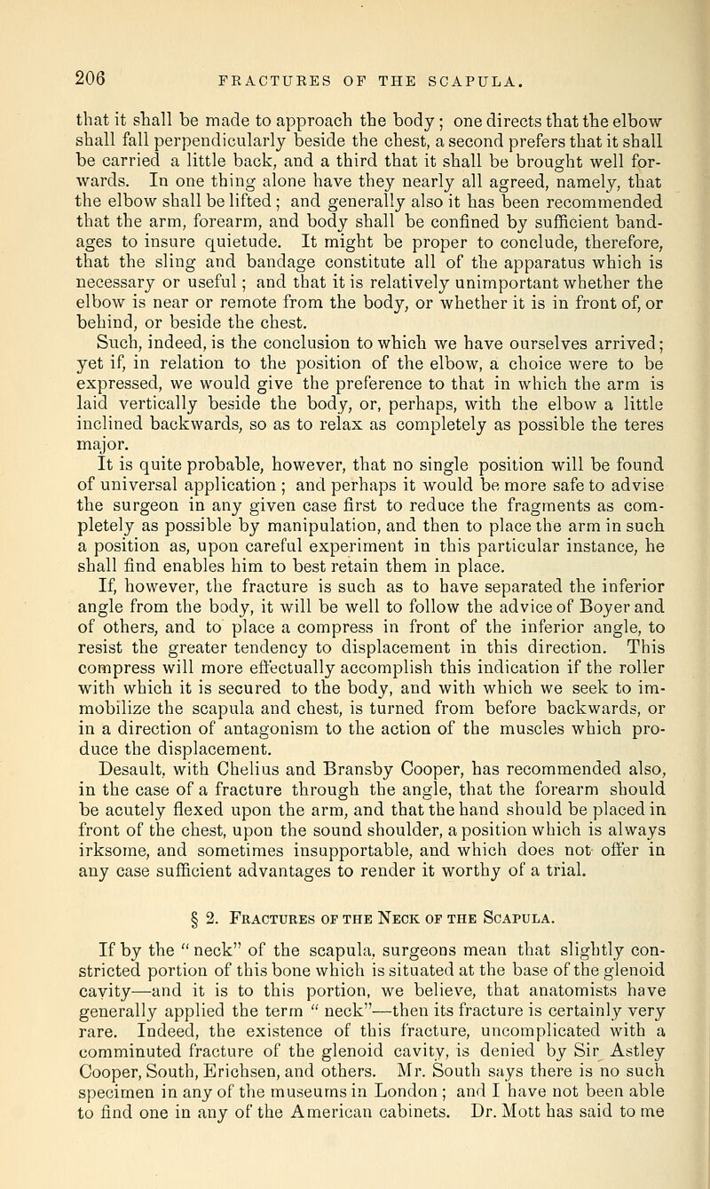 that it shall be made to approach the body ; one directs that the elbow shall fall perpendicularly beside the chest, a second prefers that it shall be carried a little back, and a third that it shall be brought well for- wards. In one thing alone have they nearly all agreed, namely, that the elbow shall be lifted ; and generally also it has been recommended that the arm, forearm, and body shall be confined by sufficient band- ages to insure quietude. It might be proper to conclude, therefore, that the sling and bandage constitute all of the apparatus which is necessary or useful; and that it is relatively unimportant whether the elbow is near or remote from the body, or whether it is in front of, or behind, or beside the chest. Such, indeed, is the conclusion to which we have ourselves arrived; yet if, in relation to the position of the elbow, a choice were to be expressed, we would give the preference to that in which the arm is laid vertically beside the body, or, perhaps, with the elbow a little inclined backwards, so as to relax as completely as possible the teres major. It is quite probable, however, that no single position will be found of universal application ; and perhaps it would be more safe to advise the surgeon in any given case first to reduce the fragments as com- pletely as possible by manipulation, and then to place the arm in such a position as, upon careful experiment in this particular instance, he shall find enables him to best retain them in place. If, however, the fracture is such as to have separated the inferior angle from the body, it will be well to follow the advice of Boyer and of others, and to place a compress in front of the inferior angle, to resist the greater tendency to displacement in this direction. This compress will more effectually accomplish this indication if the roller with which it is secured to the body, and with which we seek to im- mobilize the scapula and chest, is turned from before backwards, or in a direction of antagonism to the action of the muscles which pro- duce the displacement. Desault, with Chelius and Bransby Cooper, has recommended also, in the case of a fracture through the angle, that the forearm should be acutely flexed upon the arm, and that the hand should be placed in front of the chest, upon the sound shoulder, a position which is always irksome, and sometimes insupportable, and which does not offer in any case sufficient advantages to render it worthy of a trial. § 2. Fractures of the Neck of the Scapula. If by the  neck of the scapula, surgeons mean that slightly con- stricted portion of this bone which is situated at the base of the glenoid cavity—and it is to this portion, we believe, that anatomists have generally applied the term  neck—then its fracture is certainly very rare. Indeed, the existence of this fracture, uncomplicated with a comminuted fracture of the glenoid cavity, is denied by Sir Astley Cooper, South, Erichsen, and others. Mr. South says there is no such specimen in any of the museums in London ; and I have not been able to find one in any of the American cabinets. Dr. Mott has said to me