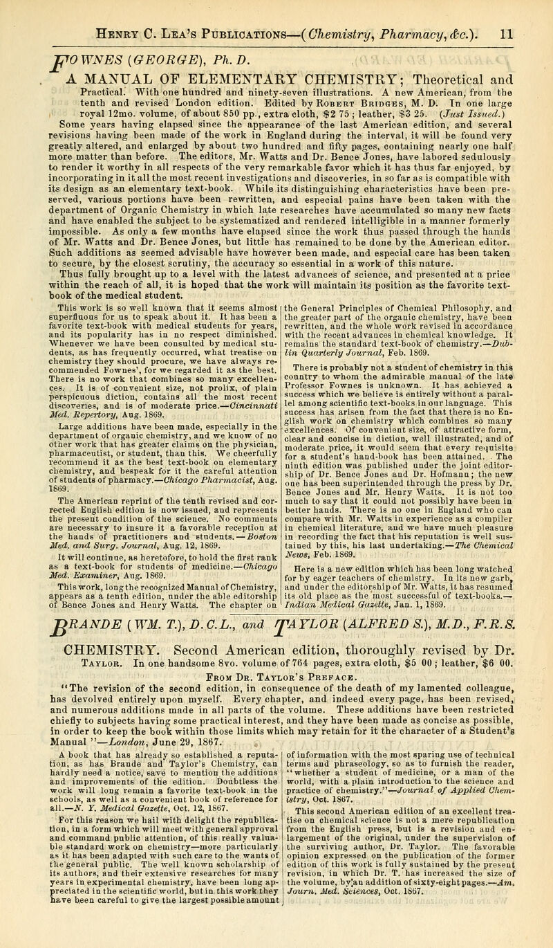 JO10 WNES {GEORGE), Ph. D. A MANUAL OF ELEMENTARY CHEMISTRY; Theoretical and Practical. With one hundred and ninety-seven illustrations. A new American, from the tenth and revised London edition. Edited by Robert Bridges, M. D. In one large royal 12mo. volume, of about 850 pp., extra cloth, $2 75 : leather, $3 25. {Just Issued.) Some years having elapsed since the appearance of the last American edition, and several revisions having been made of the work in England during the interval, it will be found very greatly altered, and enlarged by about two hundred and fifty pages, containing nearly one half more matter than before. The editors, Mr. Watts and Dr. Bence Jones, have labored sedulously to render it worthy in all respects of the very remarkable favor which it has thus far enjoyed, by incorporating in it all the most recent investigations and discoveries, in so far as is compatible with its design as an elementary text-book. While its distinguishing characteristics have been pre- served, various portions have been rewritten, and especial pains have been taken with the department of Organic Chemistry in which late researches have accumulated so many new facts and have enabled the subject to be systematized and rendered intelligible in a manner formerly impossible. As only a few months have elapsed since the work thus passed through the hands of Mr. Watts and Dr. Bence Jones, but little has remained to be done by the American editor. Such additions as seemed advisable have however been made, and especial care has been taken to secure, by the closest scrutiny, the accuracy so essential in a work of this nature. Thus fully brought up to a level with the latest advances of science, and presented at a price within the reach of all, it is hoped that the work will maintain its position as the favorite text- book of the medical student. This work is so well known that it seems almost superfluous for us to speak about it. It has been a favorite text-book with medical students for years, and its popularity has in no respect diminished. Whenever we have been consulted by medical stu- dents, as has frequently occurred, what treatise on chemistry they should procure, we have always re- commended Fownes', for we regarded it as the best. There is no work that combines so many excellen- ces. It is of convenient size, not prolix, of plain perspicuous diction, contains all the most recent discoveries, and is of moderate price.—Cincinnati Med. Repertory, Aug. 1869. Large additions have been made, especially in the department of organic chemistry, and we know of no other work that has greater claims on the physician, pharmaceutist, or student, than this. We cheerfully recommend it as the best text-hook on elementary chemistry, and bespeak for it the careful attention of students of pharmacy.—Chicago Pharmacist, Aug. 1869. The American reprint of the tenth revised and cor- rected English edition is now issued, and represents the present condition of the science. No comments are necessary to insure it a favorable reception at the hands of practitioners and Btndents. — Boston Med. and Surg. Joiirnal, Aug. 12, 1869. It will continue, as heretofore, to hold the first rank as a text-book for students of medicine.—Chicago Med. Examiner, Aug. 1869. This work, long the recognized Manual of Chemistry, appears as a tenth edition, under the able editorship of Bence Jones and Henry Watts. The chapter on the General Principles of Chemical Philosophy, and the greater part of the organic chemistry, have been rewritten, and the whole work revised in accordance with the recent advances in chemical knowledge. It remains the standard text-book of chemistry.—Dub- lin Quarterly Journal, Feb. 1869. There is probably not a student of chemistry in this country to whom the admirable manual of the late Professor Fownes is unknown. It has achieved a success which we believe is entirely without a paral- lel among scientific text-books in our language. This success has arisen from the fact, that there is no En- glish work on chemistry which combines so many excellences. Of convenient size, of attractive form, clear and concise in diction, well illustrated, and of moderate price, it would seem that every requisite for a student's hand-book has been attained. . The ninth edition was published under the joint editor- ship of Dr. Bence Jones and Dr. Hofmann; the new one has been superintended through the press by Dr. Bence Jones and Mr. Henry Watts. It is not too much to say that it could not possibly have been in better hands. There is no one in England who can compare with Mr. Watts in experience as a compiler in chemical literature, and we have much pleasure in recording the fact that his reputation is well sus- tained by this, his last undertaking.—The Chemical News, Feb. 1869. Here is a new edition which has been long watched for by eager teachers of chemistry. In its new garb, and under the editorship of Mr. Watts, it has resumed its old place as the most successful of text-books.— Indian Medical Gazette, Jan. 1, 1869. T>RANDE ( WM. T.), D. C.L., and rpAYLOR {ALFRED S.), M.D., F.R.S. CHEMISTRY. Second American edition, thoroughly revised by Dr. Taylor. In one handsome 8vo. volume of 764 pages, extra cloth, $5 00 j leather, $6 00. From Dr. Taylor's Preface. The revision of the second edition, in consequence of the death of my lamented colleague, has devolved entirely upon myself. Every chapter, and indeed every page, has been revised, and numerous additions made in all parts of the volume. These additions have been restricted chiefly to subjects having some practical interest, and they have been made as concise as possible, in order to keep the book within those limits which may retain for it the character of a Student's Manual —London, June 29, 1867. A book that has already so established a reputa- tion, as has Brande and Taylor's Chemistry, can hardly need a notice, save to mention the additions and improvements of the edition. Doubtless the work will long remain a favorite text-book in the schools, as well as a convenient book of reference for all.—S. ¥. Medical Gazette, Oct. 12, 1867. For this reason we hail with delight the republica- tion, in a form which will meet with general approval and command public attention, of this really valua- ble standard work on chemistry—more particularly as it has been adapted with such care to the wants of the general public. The well known scholarship of its authors, and their extensive researches for many years in experimental chemistry, have been long ap- preciated in the scientific world, but in this work they have been careful to give the largest possible amount of information with the most sparing use of technical terms and phraseology, so as to furnish the reader, whether a student of medicine, or a man of the world, with a plain introduction to the science and practice of chemistry.—Journal, of Applied Chem- istry, Oct. 1867. This second American edition of an excellent trea- tise on chemical science is not a mere republication from the English press, but is a revision and en- largement of the original, under the supervision of the surviving author, Dr. Taylor. The favorable opinion expressed on the publication of the former edition of this work is fully sustained by the present revision, in which Dr. T. has increased the size of the volume, by]an addition of sixty-eight pages.—Am. Journ. Med. Sciences, Oct. 1867.