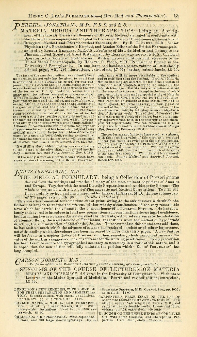 >EREIRA {JONATHAN), M.D., F.R.S. and L.S. MATERIA MEDIC A AND THERAPEUTICS; being an Abridg- ment of the late Dr. Pereira's Elements of Materia Medica, arranged in conformity with the British Pharmacopoeia, and adapted to the use of Medical Practitioners, Chemists and Druggists, Medical and Pharmaceutical Students, <ic. By F. J. Farre, M.D., Senior Physician to St. Bartholomew's Hospital, and London Editor of the British Pharmacopoeia; , assisted by Robert Bentley, M.R.C.S., Professor of Materia Medica and Botany to the Pharmaceutical Society of Great Britain; and by Robert Warington, F.R.S., Chemical Operator to the Society of Apothecaries. With numerous additions and references to the United States Pharmacopoeia, by Horatio C. Wood, M.D., Professor of Botany in the University of Pennsylvania. In one ^arge and handsome octavo volume of 1040 closely printed pages, with 236 illustrations, extra cloth, $7 00; leather, raised bands, $8 00. The task of the American editor has evidently been ne sinecure, for not only has he given to us all that is contained in the abridgment useful for our pur- poses, but by a careful and judicious embodiment of over a hundred new remedies has increased the size of the former work fully one-third, besides adding many new illustrations, some of which are original. We unhesitatingly say that- by so doing he has pro- portionately increased the value, not only of the con- densed edition, but has extended the applicability of the great original, and has placed his medical coun- trymen under lasting obligations to him. The Ame- rican physician now has all that is needed in the shape of a complete treatise on materia medica, and the medical student has a text-book which, for prac- tical utility and intrinsic/worth, stands unparalleled. Although of considerable size, it is none too large for the purposes for which it has been intended, and every nledical mau should, in justice to himself, spare a place for it upon his book-shelf, resting assured that the more-he consults it the better he will be satisfied of its excellence.— N. Y. MeA. Record, Nov. 15, 1866. It will fill a place which no other work can occupy- In the library of the physician, student, and apothe- cary.—Boston Med.and Surg. Journal, Nov. S, 1866. Of the many works on Materia Medica which have appeared since the issuing of the British Pharmaco- poeia, none will be more acceptable to the student and practitioner than the present. Pereira's Materia Medica had long ago asserted for itself the position of being the most complete work on the subject in the English language. But its very completeness stood in the way of its success. Except in the way of refer- ence, or to those who made a special study of Materia Medica, Dr. Pereira's work was too full, and its pe- rusal required an amount of time which few had at their disposal. Dr. Farre has very j udiciously availed himself of the opportunity of the publication of the new Pharmacopoeia, by bringing out an abridged edi- tion of the great work. This edition of Pereira is by no means a mere abridged re-issue, but contains ma- ny improvements, both in the descriptive and thera- peutical departments. We can recommend it as a very excellent and reliable text-book.—Edinburgh Med. Journal, February, 1866. The reader cannot fail to be impressed, at a glance, with the exceeding value of this work as a compend of nearly all useful knowledge on the materia medica. We aregreatly indebted^to Professor Wood for bis adaptation of it to our meridian. Without his emen- dations and additions it would lose much of its value to the American student! With them it is an Ameri- can book. — Pacific Medical and Surgical Journal, December, 1866. J^LLIS {BENJAMIN), M.D. THE MEDICAL FORMULARY: being a Collection of Prescriptions derived from the writings and practice of many of the most eminent physicians of America and Europe. Together with the usual Dietetic Preparations and Antidotes for Poisons. The whole accompanied with a few brief Pharmaceutic and Medical Observations. Twelfth edi- tion, carefully revised and much improved by Albert H. Smith, M.D. In one volume 8vo. of 376 pages, extra cloth, $3 00. {Lately Published:) This work has remained for some time out of print, owing tto the anxious care with which the Editor has sought to render the present edition worthy axsontinuance of the very remarkable favor which has carried the volume to the unusual honor of a Twelfth Edition. He has sedu- lously endeavored to introduce in it all new preparations and combinations deserving of confidence, besides adding two new classes, Antiemetics and Disinfectants, with brief references to the inhalation of atomized fluids, the nasal douche of Thudichum, suggestions upon the method of hypodermic injection, the administration of anaesthetics, &c. &c. To accommodate these numerous additions, be has omitted much which the advance of science has rendered obsolete or of minor importance, notwithstanding which the volume has been increased by more than thirty pages. A new feature will be found in a copious Index of Diseases and their remedies, which cannot but increase the value of the work as a suggestive book of reference for the working practitioner. Every precaution has been taken to secure the typographical accuracy so necessary in a work of this nature, and it is hoped tbat the new edition will fully maintain the position which  Ellis' Formulary has long occupied. (1 ARSON {JOSEPH), M.D.', v^ Professor of Materia Medica and Pharmacy in the University of Pennsylvania, &c. SYNOPSIS OF THE COURSE OF LECTURES ON MATERIA MEDICA AND PHARMACY, delivered in the University of Pennsylvania. With three Lectures on the Modus Operandi of Medicines. Fourth and revised edition, extra cloth, $3 00. DUNGLISON'S NEW REMEDIES, WITH FORMULAE FOR THEIR PREPARATION AND ADMINISTRA- TION. Seventh edition, with extensive additions. One vol. Svo., pp. 770; extra cloth. $1 00. ROYLE'S MATERIA MEDICA AND THERAPEU- TICS. Edited by Joseph Carson, M. D. With ninety-eight illustrations. 1 vol. 8vo., pp. 700, ex- tra cloth. $3 00. CHRISTISON'S DISPENSATORY. With copious ad- ditions, and 213 large wood-engravings. By R Eslesfeld Griffith, M. D. One vol. Svo., pp. 1000; extra cloth. $4 00. CARPENTER'S PRIZE ESSAY ON THE USE OF Alcoholic Liquors in Health and Disease. New edition, with a Preface by D. F. Condie, M.D., and explanations of scientific words. In one neat 12mo. volume, pp. 178, extra cloth. 60 cents. De JONGH ON THE THREE KINDS OF COD-LIVER Oil, with their Chemical and Therapeutic Pro- perties. 1 vol. 12mo., cloth. 75 cents.