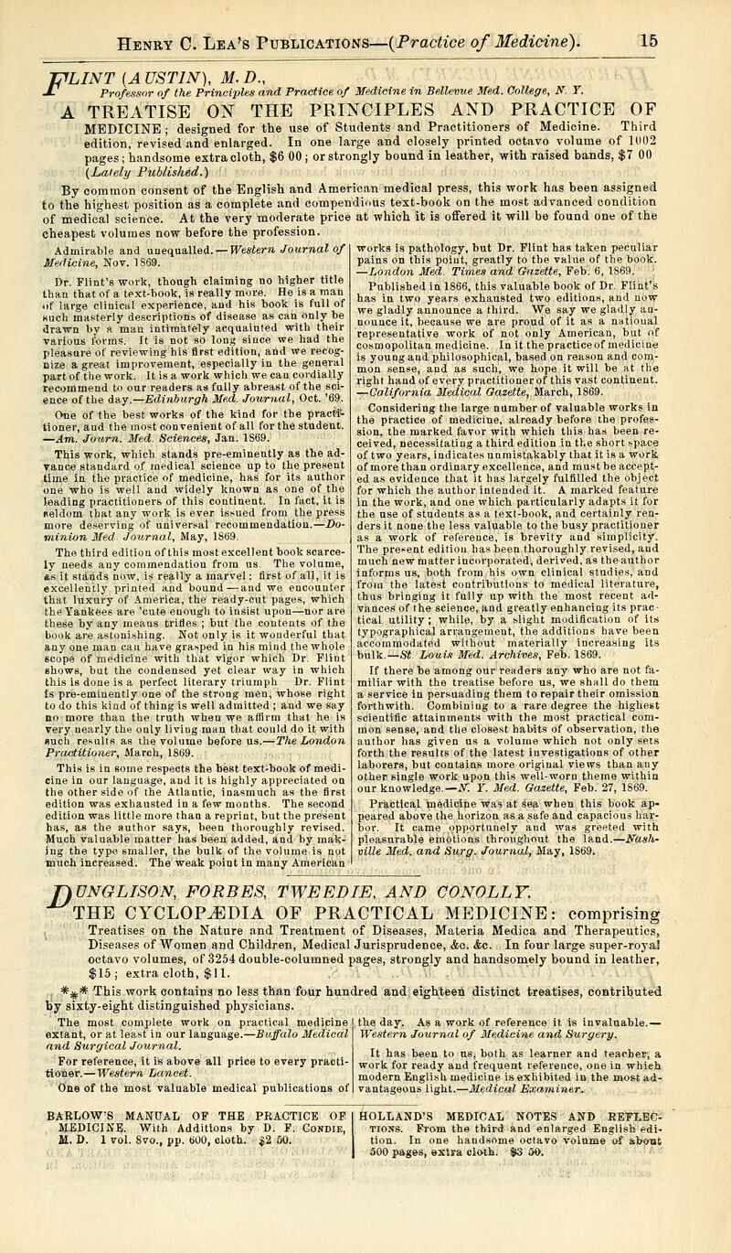 JTfLINT {AUSTIN), M.D., J- Professor of the Principles and Practice of Medicine in Bellevue Med. College, N. T. A TREATISE ON THE PRINCIPLES AND PRACTICE OF MEDICINE ; designed for the use of Students and Practitioners of Medicine. Third edition, revised and enlarged. In one large and closely printed octavo volume of 1002 pages ; handsome extra cloth, $6 00 ; or strongly bound in leather, with raised bands, $7 00 (Lately Published.) By common consent of the English and American medical press, this work has been assigned to the highest position as a complete and compendious text-book on the most advanced condition of medical science. At the very moderate price at which it is offered it will be found one of the cheapest volumes now before the profession. Admirable and unequalled. — Western Journal of Medicine, Nov. 1869. l>r. Flint's work, though claiming no higher title than that of a text-book, is really more. He is a man of large clinical experience, and his book is full of such masterly descriptions of disease as can only be drawn by a man intimately acquainted with their various forms. It is not so long since we had the pleasure of reviewing his first edition, and we recog- nize a great improvement, especially in the general part of the work. It is a work which we can cordially recommend to our readers as fully abreast of the sci- ence of the day.—Edinburgh Med. Journal, Oct. '69. One of the best works of the kind for the practi- tioner, and the most convenient of all for the student. —Am. Journ. Med. Sciences, Jan. 1S69. This work, which stands pre-eminently as the ad- vance standard of medical science up to the present time in the practice of medicine, has for its author one who is well and widely known as one of the leading practitioners of this continent. In fact, it is neldom that any work is ever issued from the press more deserving of universal recommendation.—Do- minion Med. Journal, May, 1869. The third edition of this most excellent book scarce- ly needs any commendation from us. The volume, as it stands now, is really a marvel: first of all, it is excellently printed and bound—and we encounter that luxury of America, the ready-cut pages, which the Yankees are 'cute enough to insist upon—nor are these by any means trifles ; but the contents of the book are astonishing. Not only is it wonderful that any one man cau have grasped in his mind the whole 6cope of medicine with that vigor which Dr. Flint shows, but the condensed yet clear way in which this is done is a perfect literary triumph Dr. Flint Is pre-eminently one of the strong men, whose right to do this kind of thing is well admitted ; and we say no more than the truth when we affirm that he is very nearly the only living man that could do it with such results as the volume before us.—The London Practitioner, March, 1869. This is in some respects the best text-book of medi- cine in our language, and it is highly appreciated on the other side of the Atlantic, inasmuch as the first edition was exhausted in a few months. The second edition was little more than a reprint, but the present has, as the author says, been thoroughly revised. Much valuable matter has been added, and by mak- ing the type smaller, the bulk of the volume is not much increased. The weak point in many American works is pathology, but Dr. Flint has taken peculiar pains on this point, greatly to the value of the book. —London Med. Times and Gazette, Feb. 6, 1S69. Published in 1866, this valuable book of Dr. Flint's has in two years exhausted two editions, and now we gladly announce a third. We say we gladly an- nounce it, because we are proud of it as a natioual representative work of not only American, but of cosmopolitan medicine. In it the practiceof medicine is young and philosophical, based on reason and com- mon sense, and as such, we hope it will be at the right hand of every practitioner of this vast continent. —California Medical Gazette, March, 1869. Considering the large number of valuable works in the practice of medicine, already before the profes- sion, the marked favor with which this has been re- ceived, necessitating a third edition in the short space of two years, indicates unmistakably that it is a work of more than ordinary excellence, and must be accept- ed as evidence that it has largely fulfilled the object for which the author intended it. A marked feature in the work, and one which particularly adapts it for the use of students as a text-book, and certainly ren- ders it none the less valuable to the busy practitioner as a work of reference, is brevity and simplicity. The present edition has been thoroughly revised, and much new matter incorporated, derived, as the author informs us, both from his own clinical studies, and from the latest contributions to medical literature, thus bringing it fully up with the most recent ad- vances of the science, and greatly enhancing its prac- tical utility; while, by a slight modification of its typographical arrangement, the additions have been accommodated without materially increasing its bulk.—St. Louis Med. Archives, Feb. 1869. If there be among our readers any who are not fa- miliar with the treatise before us, we shall do them a service in persuading them to repair their omission forthwith. Combining to a rare degree the highest scientific attainments with the most practical com- mon sense, and the closest habits of observation, the author has given us a volume which not only sets forth the results of the latest investigations of other laborers, but contains more original views than any other single work upon this well-worn theme within our knowledge.— N~. Y. Med. Gazette, Feb. 27, 1869. Practical medicine was at sea when this book ap- peared above the horizon as a safe and capacious har- bor. It came opportunely and was greeted with pleasurable emotions throughout the land.—Nash- ville Med. and Surg. Journal, May, 1869. T)UNGLISON, FORBES, TWEED IE, AND CONOLLY. THE CYCLOPAEDIA OF PRACTICAL MEDICINE: comprising Treatises on the Nature and Treatment of Diseases, Materia Medica and Therapeutics, Diseases of Women and Children, Medical Jurisprudence, &c. &c. In four large super-royal octavo volumes, of 3254 double-columned pages, strongly and handsomely bound in leather, $15; extra cloth, $11. ... *iff* This work contains no less than four hundred and eighteen distinct treatises, contributed fey sixty-eight distinguished physicians. the day. As a work of reference it is invaluable.— Western Journal of Medicine and Surgery. It has been to us, both as learner and teacher-, a work for ready and frequent reference, one in which modern English medicine is exhibited in the most ad- vantageous light.—Medical Examiner. The most complete work on practical medipine extant, or at least in our language.—Buffalo Medical and Surgical Journal. For reference, it is above all price to every practi- tioner.— Western Lancet. One of the most valuable medical publications of BARLOW'S MANUAL OF THE PRACTICE OF MEDICINE. With Additions by D. F. Condie, M. D. 1 vol. 8vo., pp. 600, cloth. $2 60. HOLLAND'S MEDICAL NOTES AND REFLEC- TIONS. From the third and enlarged English edi- tion. In one handsome octavo volume of about 500 pages, extra cloth. $3 60.