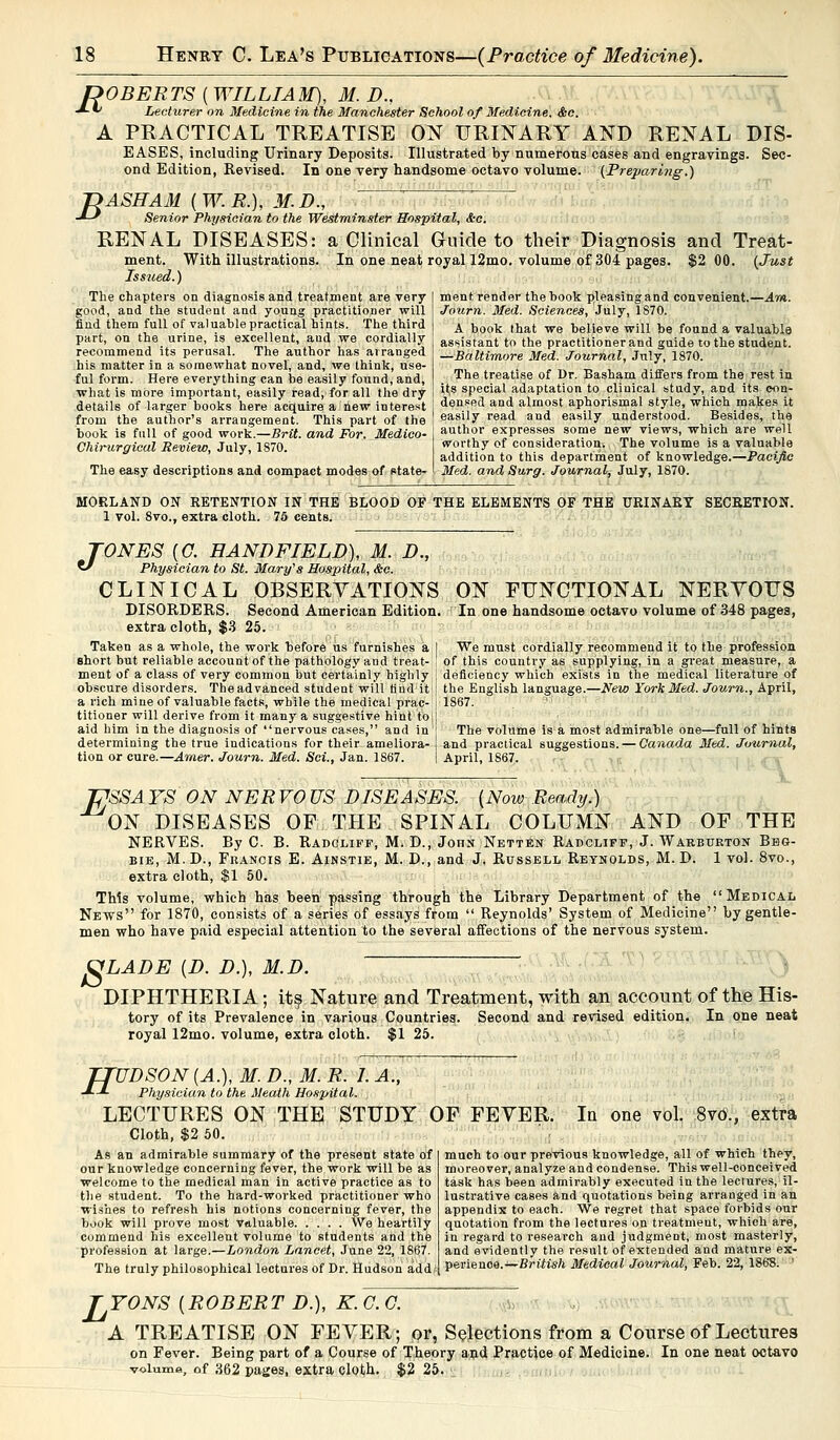 ROBERTS ( WILLIAM), M. D., -*- fe Lecturer on Medicine in the Manchester School of Medicine. Ssc. A PRACTICAL TREATISE ON URINARY AND RENAL DIS- EASES, including Urinary Deposits. Illustrated by numerous cases and engravings. Sec- ond Edition, Revised. In one very handsome octavo volume. (Preparing.} T>ASHAM (W.R.), M.D., •*-* Senior Physician to the Westminster Hospital, &c. RENAL DISEASES: a Clinical Guide to their Diagnosis and Treat- ment. With illustrations. In one neat royal 12mo. volume of 304 pages. $2 00. {Just Issued.) The chapters on diagnosis and treatment are very good, and the student and young practitioner will find them full of valuable practical hints. The third part, on the urine, is excellent, aud we cordially recommend its perusal. The author has arranged his matter in a somewhat novel, and, we think, use- ful form. Here everything can be easily found, and, what is more important, easily read, for all the dry details of larger books here acquire a hew interest from the author's arrangement. This part of the book is full of good work.—Brit, and For, Medico- Chirurgical Review, July, 1870. The easy descriptions and compact modes of state- ment, render the book pleasing and convenient.—Am. Journ. Med. Sciences, July, 1S70. A book that we believe will be found a valuable assistant to the practitioner and guide to the student. —Baltimore Med. Journal, July, 1870. The treatise of Dr. Basham differs from the rest in its special adaptation to clinical study, and its con- densed and almost aphorismal style, which makes it easily read and easily understood. Besides, the author expresses some new views, which are well worthy of consideration. The volume is a valuable addition to this department of knowledge.—Pacific Med. and Surg. Journal, July, 1870. NORLAND ON RETENTION IN THE BLOOD OF THE ELEMENTS OF THE URINARY SECRETION. 1 vol. 8vo., extra cloth. 75 cents. TONES {G. HANDFIELD), M. D., *J Physician to St. Mary's Hospital, &c. CLINICAL OBSERVATIONS DISORDERS. Second American Edition, extra cloth, $3 25. Taken as a whole, the work before us furnishes a I short but reliable account of the pathology and treat- i ment of a class of very common but certainly highly [ obscure disorders. The advanced student will find it | a rich mine of valuable facts, while the medical prac- j titioner will derive from it many a suggestive hint to,| aid him in the diagnosis of nervous cases, and in determining the true indications for their ameliora- tion or cure.—Amer. Journ. Med. Sci., Jan. 1867. ON FUNCTIONAL NERYOUS In one handsome octavo volume of 348 pages, We must cordially recommend it to the profession of this country as supplying, in a great measure, a deficiency which exists in the medical literature of the English language.—New York Med. Journ., April, 1867. The volume is a most admirable one—full of hints and practical suggestions. — Canada Med. Journal, April, 1867. PSSA YS ON NERVO US DISEASES. {Now Ready.) ON DISEASES OF THE SPINAL COLUMN AND OF THE NERVES. By C. B. Radcliff, M. D., John Netten Radcliff, J. Warburton Bbg- bie, M.D., Francis E. Ainstie, M. D., and J. Russell Reynolds, M. D. 1 vol. 8vo., extra cloth, $1 50. This volume, which has been passing through the Library Department of the Medical News for 1870, consists of a series of essays from  Reynolds' System of Medicine by gentle- men who have paid especial attention to the several affections of the nervous system. 8 ID. LADE {D. D.), DIPHTHERIA; its Nature and Treatment, with an account of the His- tory of its Prevalence in various Countries. Second and revised edition. In one neat royal 12mo. volume, extra cloth. $1 25. TTUDSON (A.), M. D., M. R. 1. A., ■*--*- Physician to the Meath Hospital. LECTURES ON THE STUDY OF FEYER Cloth, $2 50. As an admirable summary of the present state of our knowledge concerning fever, the work will be as welcome to the medical man in active practice as to the student. To the hard-worked practitioner who wishes to refresh his notions concerning fever, the book will prove most valuable We heartily commend his excellent volume to students and the profession at large.—London Lancet, June 22, 1867 The truly philosophical lectures of Dr. Hudson add* perienoe.—British Medical Journal, Feb. 22, 1868 In one vol. 8vO., extra much to our previous knowledge, all of which they, moreover, analyze and condense. This well-conceived task has been admirably executed in the lectures, il- lustrative cases and quotations being arranged in an appendix to each. We regret that space forbids our quotation from the lectures on treatment, which are, in regard to research and judgment, most masterly, and evidently the result of extended and mature ex- TONS {ROBERT D.), K. C. C. A TREATISE ON FEYER; or, Selections from a Course of Lectures on Fever. Being part of a Course of Theory and Practice of Medicine. In one neat octavo volume, of 362 pages, extra cloth. $2 25.