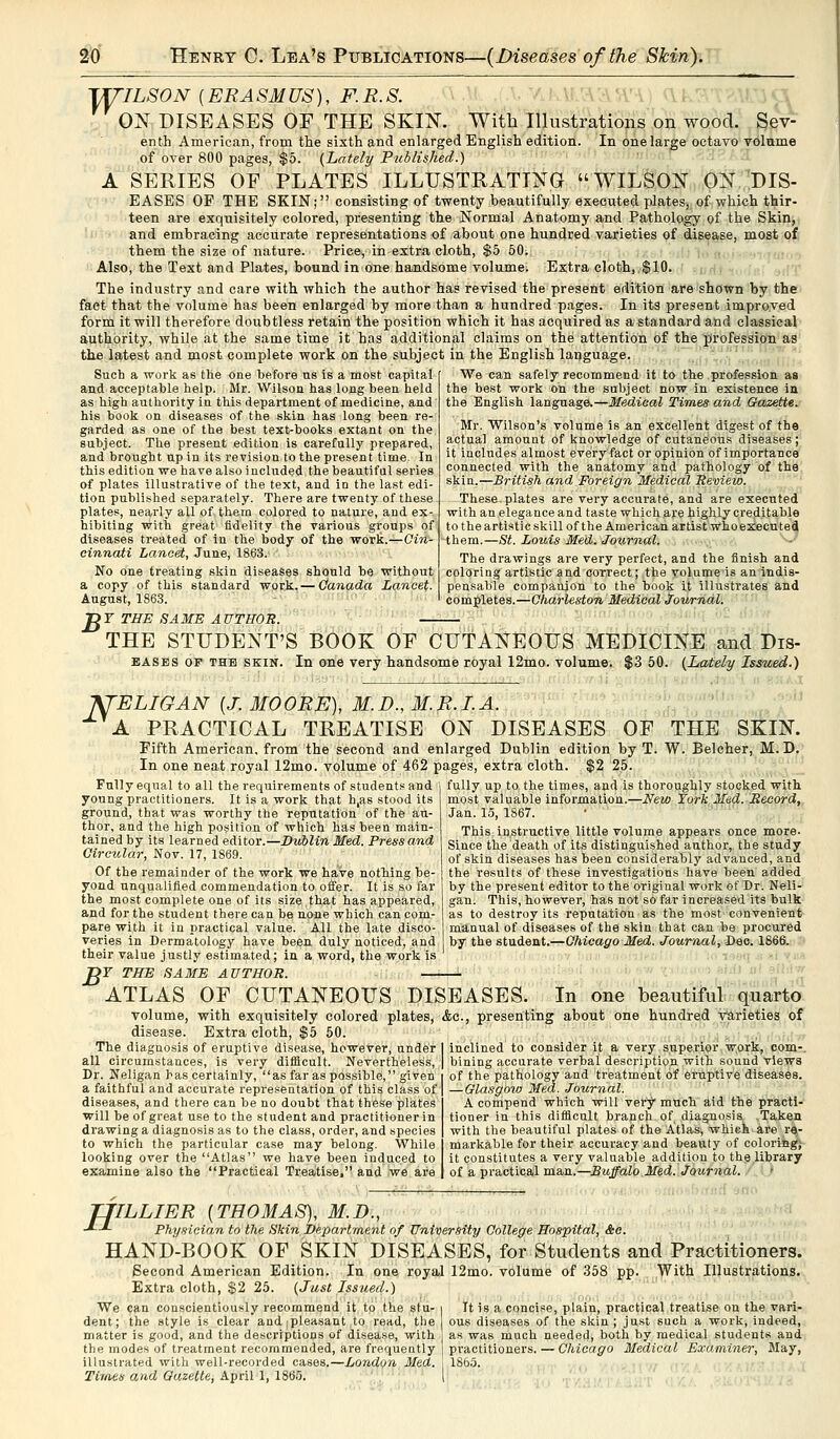 WILSON (ERASMUS), F.R.S. ON DISEASES OE THE SKIN. v\ With Illustrations on wood. Sev- enth American, from the sixth and enlarged English edition. In one large octavo volume of over 800 pages, $5. (Lately Published.) A SERIES OF PLATES ILLUSTRATING WILSON ON DIS- EASES OP THE SKIN; consisting of twenty beautifully executed plates, of which thir- teen are exquisitely colored, presenting the Normal Anatomy and Pathology of the Skin, and embracing accurate representations of about one hundred varieties of disease, most of them the size of nature. Price, in extra cloth, $5 50; Also, the Text and Plates, bound in one handsome volume. Extra cloth, $10. The industry and care with which the author has revised the present edition are shown by the fact that the volume has been enlarged by more than a hundred pages. In its present improved form it will therefore doubtless retain the position which it has acquired as a standard and classical authority, while at the same time it has additional claims on the attention of the profession as the latest and most complete work on the subject in the English language. We can safely recommend it to the profession as the best work on the subject now in existence in the English language.—Medical Times and Gazette. Mr. Wilson's volume is an excellent digest of the actual amount of knowledge of cutaneous diseases; it includes almost every fact or opinion of importance connected with the anatomy and pathology of the skin.—British and Foreign Medical Review. These, plates are very accurate, and are executed with an elegance and taste which are highly creditable to the artistic skill of the American artist whoexeeuted them.—St. Louis Med. Journal. The drawings are very perfect, and the finish and coloring artistic and correct; the volumeis an indis- pensable companion to the hook it illustrates and completes.—Charleston Medical Journal. Such a work as the one before us is a most capital and acceptable help. Mr. Wilson has long been held as high authority in this department of medicine, and his book on diseases of the skin has long been re- garded as one of the best text-books extant on the subject. The present edition is carefully prepared, and brought up in its revision to the present time. In this edition we have also included the beautiful series of plates illustrative of the text, and in the last edi- tion published separately. There are twenty of these plates, nearly all of thern colored to nature, and ex- hibiting with great fidelity the various groups of diseases treated of in the body of the work.—Cin- cinnati Lancet, June, 1863. No one treating skin diseases should be without a copy of this standard work.— Canada Lancet. August, 1863. T?T THE SAME AUTHOR. — THE STUDENT'S BOOK OE CUTANEOUS MEDICINE and Dis- bases of the skin. In one very handsome royal 12mo. volume. $3 50. (Lately Issued.) KTELIGAN (J. MOORE), M.D., M.R.I. A. A PRACTICAL TREATISE ON DISEASES OF THE SKIN. Pifth American, from the second and enlarged Dublin edition by T. W. Belcher, M.D. In one neat royal 12mo. volume of 462 pages, extra cloth. $2 25. Fully equal to all the requirements of students and young practitioners. It is a work that h,as stood its ground, that was worthy the reputation of the au- thor, and the high position of which has been main- tained by its learned editor.—Dublin Med. Press and Circular, Nov. 17, 1869. Of the remainder of the work we have nothing be- yond unqualified commendation to offer. It is so far the most complete one of its size,that has appeared, and for the student there can be none which can com- pare with it in practical value. All the late disco- veries in Dermatology have been duly noticed, and their value justly estimated; in a word, the work is >F THE SAME AUTHOR. — fully up to the times, and is thoroughly stocked with most valuable information.—New fork Med. Record, Jan. 15, 1867. This instructive little volume appears once more. Since the death of its distinguished author, the study of skin diseases has been considerably advanced, and the results of these investigations have been added by the present editor to the original work of Dr. Neli- gan. This, however, has not so far increased its bulk as to destroy its reputation as the most convenient manual of diseases of the skin that can be procured by the student.—Chicago Med. Journal, Dec. 1866. B> ATLAS OF CUTANEOUS DISEASES. In one beautiful quarto volume, with exquisitely colored plates, &o., presenting about one hundred Varieties of disease. Extra cloth, $5 50. inclined to consider it a very superior work, com- bining accurate verbal description with sound views of the pathology and treatment of eruptive diseases. — Glasgow Med. Journal. A compend which will very much aid the practi- tioner in this difficult branch of diagnosis Taken with the beautiful plates of the Atlas, which are re- markable for their accuracy and beauty of coloring; it constitutes a very valuable addition to the library of a practical man.—Buffalo Med. Journal. The diagnosis of eruptive disease, however, under all circumstances, is very difficult. Nevertheless, Dr. Neligan has certainly, as far as possible, given a faithful and accurate representation of this class of diseases, and there can be no doubt that these plates will be of great use to the student and practitioner in drawing a diagnosis as to the class, order, and species to which the particular case may belong. While looking over the Atlas we have been induced to examine also the Practical Treatise, and we are TJILLIER (THOMAS), M.D., ■*--*- Physician to the Skin Department of University College Hospital, &e. HAND-BOOK OF SKIN DISEASES, for Students and Practitioners. Second American Edition. In one royal 12mo. volume of 358 pp. With Illustrations. Extra cloth, $2 25. (Just Issued.) We can conscientiously recommend it to the stu- i It is a concise, plain, practical treatise on the vari- dent; the Btyle is clear and ;pleasant to read, the ous diseases of the skin; just such a work, indeed, matter is good, and the descriptions of disease, with as was much needed, both by medical students and the modes of treatment recommended, are frequently practitioners. — Chicago Medical Examiner, May, illustrated with well-recorded cases.—London Med. 1865. Times and Gazette, April 1, 1865.