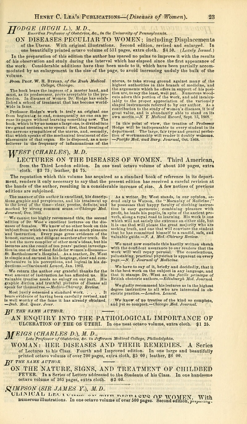 TTODGE {HUGH L.), M.D., •*■-*- Emeritus Professor of Obstetrics, &c, in the University of Pennsylvania. ON DISEASES PECULIAR TO WOMEN; including Displacements of the Uterus. With original illustrations. Second edition, revised and enlarged. In one beautifully printed octavo volume of 531 pages, extra cloth. $4 50. (Latety Issued.) In the preparation of this edition the author has spared no pains to improve it with the results of his observation and study during the interval which has elapsed since the first appearance of the work. Considerable additions have thus been made to it, which have been partially accom- modated by an enlargement in the size of the page, to avoid increasing unduly the bulk of the volume. From Prof. W. H. Btford, of the Hush Medical College, Chicago. The book hears the impress of a master hand, and must, as its predecessor, prove acceptable to the pro- fession. In diseases of women Dr. Hodge has estab- lished a school of treatment that has become world- wide in fame. Professor Hodge's work is truly an original one from beginning to end, consequently no one can pe- ruse its pages without learning something new. The book, which is by no means alarge one, is dividedinto two grand sections, so to speak: first, that treating of the nervous sympathies of the uterus, and, secondly, that which speaks of the mechanical treatment of dis- placements of that organ. He is disposed, as a non- believer in the frequency of inflammations of the uterus, to take strong ground against many of the highest authorities in this branch of medicine, and the arguments which he offers in support of his posi- tion are, to say the least, well put. Numerous wood- cuts adorn this portion of the work, and add incalcu- lably to the proper appreciation of the variously shaped instruments referred to by our author. As a contribution to the study of women's diseases, it is of great value, and is abundantly able to stand on its own merits. —N. T. Medical Record, Sept. 15, 1868. In this point of view, the treatise of Professor Hodge will be indispensable to every student in its department. The large, fair type and general perfec- tion of workmanship will render it doubly welcome. —Pacific Med. and Surg. Journal, Oct. 1868. TfrEST (CHARLES), M.D. LECTURES ON THE DISEASES OF WOMEN. Third American, from the Third London edition. In one neat octavo volume of about 550 pages, extra cloth. $3 75; leather, $4 75. The reputation which this volume has acquired as a standard book of reference in its depart- ment, renders it only necessary to say that the present edition has received a careful revision at the hands of the author, resulting in a considerable increase of size. A few notices of previous editions are subjoined. The manner of the author is excellent, his descrip- tions graphic and perspicuous, and his treatment up to the level of the time—clear, precise, definite, and marked by strong common sense. — Chicago Med. Journal, Dec. 1861. We cannot too highly recommend this, the second edition of Dr. West's excellent lectures on the dis- eases of females. We know of no other book on this subject from which we have derived as much pleasure and instruction. Every page gives evidence of the honest, earnest, and diligent searcher after truth. He is not the mere compiler of other men's ideas, but his lectures are the result often years' patient investiga- tion in one of the widest fields for women's diseases— St. Bartholomew's Hospital. As a teacher, Dr. West is simple and earnest in his language, clear and com- prehensive in his perceptions, and logical in his de- ductions.—Cincinnati Lancet, Jan. 1862. We return the author our grateful thanks for the vast amount of instruction he has afforded us. His valuable treatise needs no eulogy on our part. His graphic diction and truthful pictures of disease all speak for themselves.—Medico-Chirurg. Review. Most justly esteemed a standard work It bears evidence of having been carefully revised, and is well worthy of the fame it has already obtained. —Dub. Med. Quar. Jour. As a writer, Dr. West stands, in our opinion, se- cond only to Watson, the Macaulay of Medicine; he possesses that happy faculty of clothing instruc- tion in easy garments; combining pleasure with profit, he leads his pupils, in spite of the ancient pro- verb, along a royal road to learning. His work is one which will not satisfy the extreme on either side, but it is one that will please the great majority who are seeking truth, and one that will convince the student that he has committed himself to a candid, safe, and valuable guide.—N. A. Med.-Chirurg Review. We must now conclude this hastily written sketch with the confident assurance to our readers that the work will well repay perusal. The conscientious, painstaking, practical physician is apparent on every page.—N. ¥. Journal of Medicine. We have to say of it, briefly and decidedly, that it is the best work on the subject in any language, and that it stamps Dr. West as the facile princeps of British obstetric authors.—Edinburgh Med. Journal. We gladly recommend his lectures as in the highest degree instructive to all who are interested* in ob- stetric practice.—London. Lancet. We know of no treatise of the kind so complete, and yet so compact.—Chicago Med. Journal. >r THE SAME AUTHOR. AN ENQUIRY INTO THE PATHOLOGICAL IMPORTANCE OF ULCERATION OF THE OS UTERI. In one neat octavo volume, extra cloth. $1 25. JifEIGS {CHARLES D.), M. D., JX*- Late Professor of Obstetrics, &c. in Jefferson Medical College, Philadelphia. WOMAN: HER DISEASES AND THEIR REMEDIES. A Series of Lectures to his Class. Fourth and Improved edition. In ode large and beautifully printed octavo volume of over 700 pages, extra cloth, $5 00; leather, $6 00. T>Y THE SAME AUTHOR. » ON THE NATURE, SIGNS, AND TREATMENT OF CHILDBED FEVER. In a Series of Letters addressed to the Students of his Class. In one handsome octavo volume of 365 pages, extra cloth. $2 00. RIMPSON (SIR JAMES Y.), M.D. UJjlJMlVyAlj Lliui Uivi.K. o^-r mTTTi T-iTciTi a qt?q rip WOMFIV With numerous illustrations. In one ootavo volume of over 500 pages. Second edluon,V*<y»'»«yt