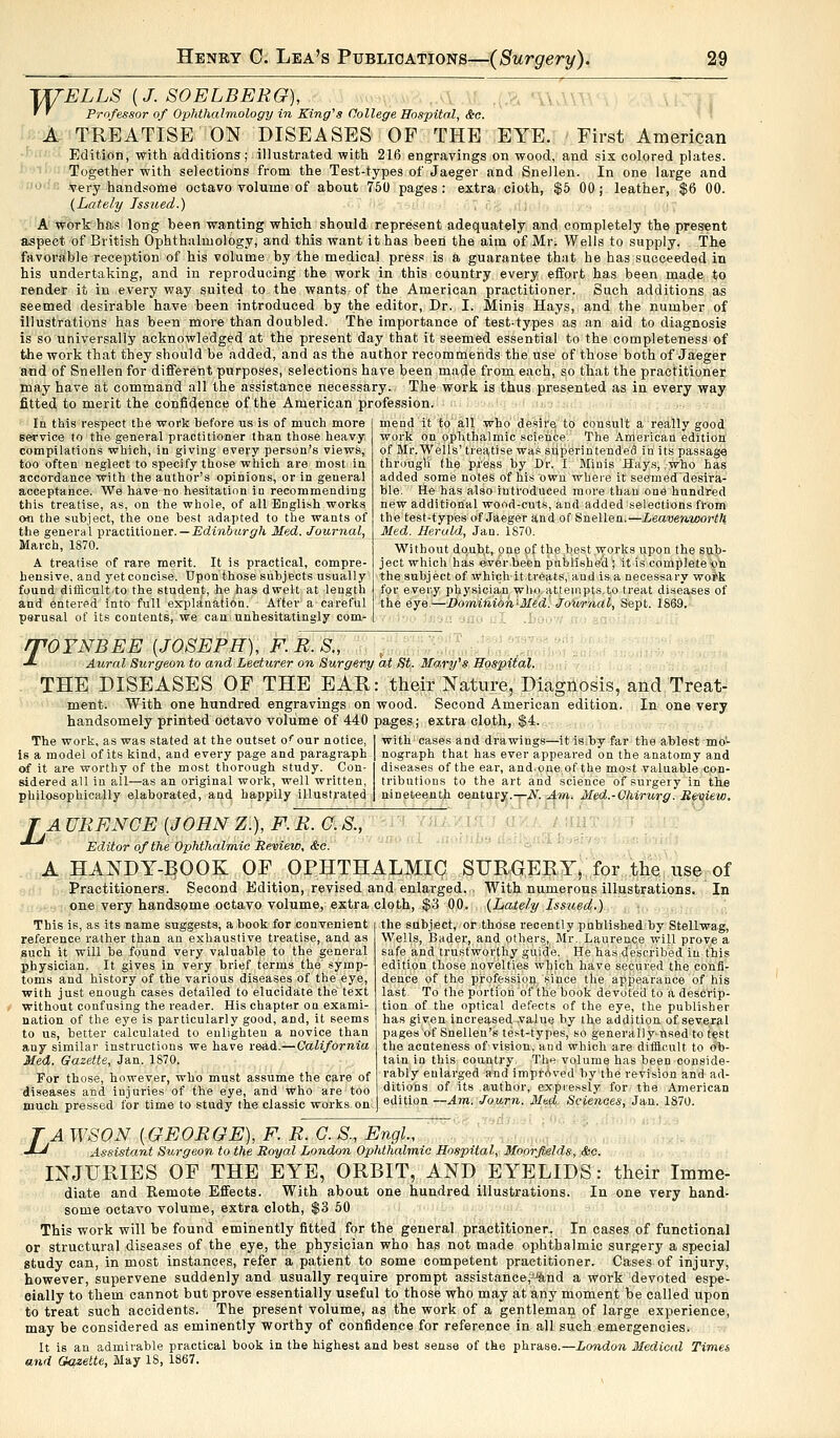 TffELLS (J. SOELBERG), • ' Professor of Ophthalmology in King's College Hospital, &c. A TREATISE ON DISEASES OF THE EYE. First American Edition, with additions; illustrated with 216 engravings on wood, and six colored plates. Together with selections from the Test-types of Jaeger and Snellen. In one large and  very handsome octavo volume of about 750 pages : extra cioth, $5 00; leather, $6 00. (Lately Issued.) A work has long been wanting which should represent adequately and completely the present aspect of British Ophthalmology, and this want ithas been the aim of Mr. Wells to supply. The favorable reception of his volume by the medical press is a guarantee that he has succeeded in his undertaking, and in reproducing the work in this country every effort has been made to render it in every way suited to the wants of the American practitioner. Such additions as seemed desirable have been introduced by the editor, Dr. I. Minis Hays, and the number of illustrations has been more than doubled. The importance of test-types as an aid to diagnosis is so universally acknowledged at the present day that it seemed essential to the completeness of the work that they should be added, and as the author recommends the use of those both of Jaeger and of Snellen for different purposes, selections have been made from each, so that the practitioner may have at command all the assistance necessary. The work is thus presented as in every way fitted to merit the confidence of the American profession. la this respect tbe work before us is of much more service to the general practitioner than those heavy compilations which, in giving every person's views, too often neglect to specify those which are most in accordance with the author's opinions, or in general acceptance. We have no hesitation in recommending this treatise, as, on the whole, of all English works o* the subject, the one best adapted to the wants of the general practitioner. — Edinburgh Med. Journal, March, 1870. A treatise of rare merit. It is practical, compre- hensive, and yet concise. Upon those subjects usually fouud difficult to the student, he has dwelt at length and entered into full explanation. After a careful perusal of its contents, we can unhesitatingly com- mend it to all who desire to consult a really good work on ophthalmic science. The American edition of Mr.Wells' treatise was superintended in its passage througli the press by Dr. I. Minis Hays, !who has added some notes of his own where it seemeddesira- ble. He has also introduced more than one hundred new additional wood-cuts, and added selections from the test-types of Jaeger and of Snellen.—Leavenworth Med. Heruld, Jan. 1870. Without doubt, one of the best works upon the sub- ject which has ever been published ; it is complete on the subject of which it treats, and is a necessary work for every physician who attempts.to treat diseases of the eye.—Dominion-Med. Journal, Sept. 1869. rVOYNBEE (JOSEPH), F. R. S„ •*- Aural Surgeon to and Lecturer on Surgery at St. Ma,ry's Hospital. THE DISEASES OF THE EAR: their Nature, Diagnosis, and Treat- ment. With one hundred engravings on wood. Second American edition. In one very handsomely printed octavo volume of 440 pages; extra cloth, $4. The work, as was stated at the outset o<our notice, is a model of its kind, and every page and paragraph of it are worthy of the most thorough study. Con- sidered all in all—as an original work, well written, philosophically elaborated, and happily illustrated with cases and drawings—it is by far the ablest mo- nograph that has ever appeared on the anatomy and diseases of the ear, and-one of the most valuable con- tributions to the art and science of surgery in the nineteenth century.—N. Am. Med.-Ghirurg. Review. TA URENGE {JOHN Z.), F. R. O. S., ^ Editor of the Ophthalmic Review, &c. A HANDY-BOOK OF OPHTHALMIC SURGERY, for the use of Practitioners. Second Edition, revised and enlarged. . With numerous illustrations. In one very handsome octavo volume, extra cloth, $3 00. (Lately Issued.) This is, as its name suggests, a book for convenient reference rather than an exhaustive treatise, and as such it will be found very valuable to the general physician. It gives in very brief terms the symp toms and history of the various diseases of the eye, with just enough cases detailed to elucidate the text without confusing the reader. His chapter ou exami- nation of the eye is particularly good, and, it seems to us, better calculated to enlighten a novice than any similar instructions we have read.—California Med. Gazette, Jan. 1870. For those, however, who must assume the care of diseases and injuries of the eye, and who are too much pressed for time to study the classic works on the subject, or those recently published by Stellwag, Wells, Bader, and others, Mr. Laurence will prove a safe and trustworthy guide. He has described in this edition those novelties which have secured the confi- dence of the profession since the appearance of his last. To the portion of the book devoted to a descrip- tion of the optical defects of the eye, the publisher has given increased -value by the addition of. several pages of Snellen's test-types, so general)ynsed to test the acnteness of vision, and which are difficult to ob- tain in this country. The volume has been conside- rably enlarged and improved by the revision and ad- ditions of its author, expressly for the American edition —Am. Journ. Mud Sciences, Jan. 1870. TAWSON {GEORGE), F. R. O. S., Engl., -LJ Assistant Surgeon to the Royal London Ophthalmic Hospital, Moorfields, &c. INJURIES OF THE EYE, ORBIT, AND EYELIDS: their Imme- diate and Remote Effects. With about one hundred illustrations. In one very hand- some octavo volume, extra cloth, $3 50 This work will be found eminently fitted for the general practitioner. In cases of functional or structural diseases of the eye, the physician who has not made ophthalmic surgery a special gtudy can, in most instances, refer a patient to some competent practitioner. Cases of injury, however, supervene suddenly and usually require prompt assistance,J-%nd a work devoted espe- cially to them cannot but prove essentially useful to those who may at any moment be called upon to treat such accidents. The present volume, as the work of a gentleman of large experience, may be considered as eminently worthy of confidence for reference in all such emergencies. It is an admirable practical book in the highest and best sense of the phrase.—London Medical Times and Gazette, May IS, 1867.