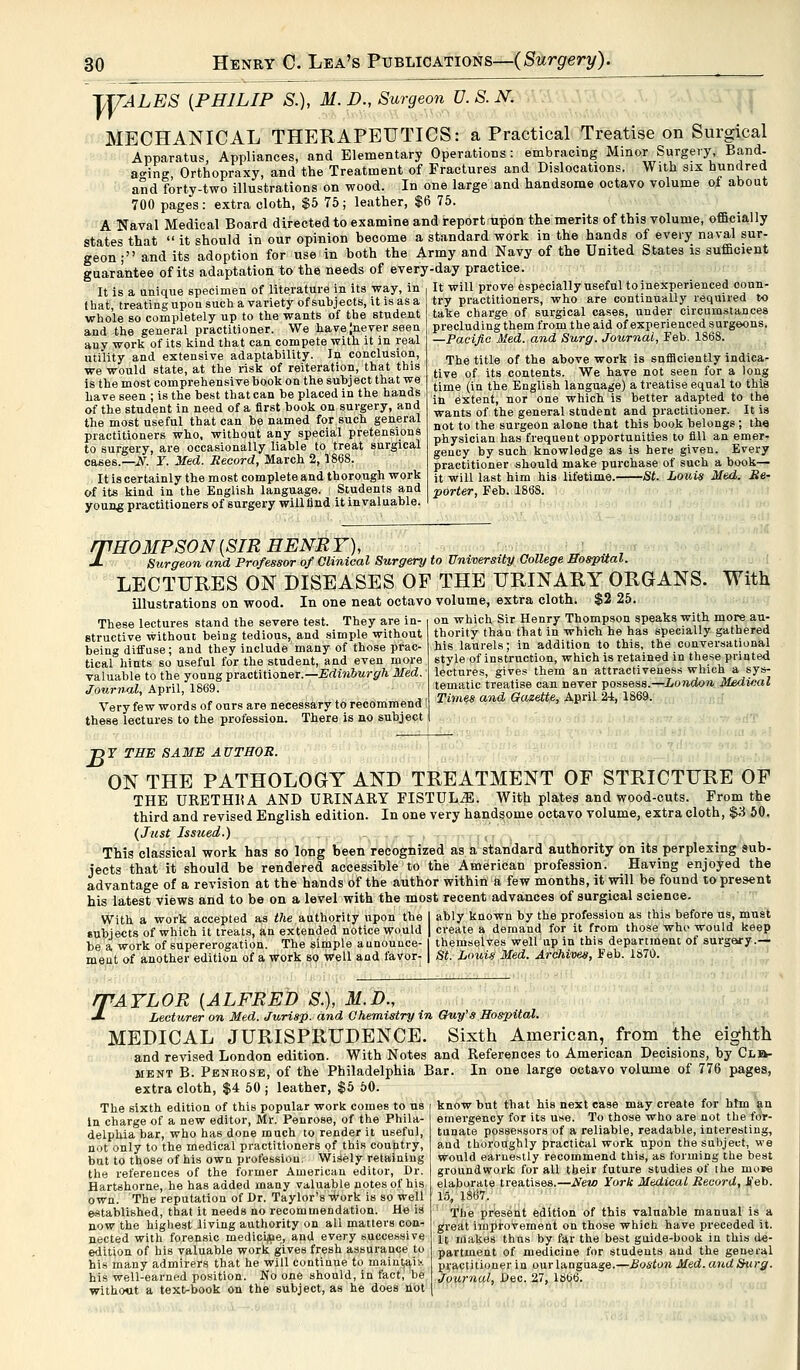 TT/ALES {PHILIP S.), M.D., Surgeon D.S.N. MECHANICAL THERAPEUTICS: a Practical Treatise on Surgical Apparatus, Appliances, and Elementary Operations: embracing Minor Surgery Band- ao-ine Orthopraxy, and the Treatment of Fractures and Dislocations. With six hundred and forty-two illustrations on wood. In one large and handsome octavo volume of about 700 pages: extra cloth, $5 75; leather, $6 75. A Naval Medical Board directed to examine and report upon the merits of this volume, officially states that  it should in our opinion become a standard work in the hands of every naval sur- geon; and its adoption for use in both the Army and Navy of the United States is sufficient guarantee of its adaptation to the needs of every-day practice It is a unique specimen of literature in its way, in I hat, treating upon such a variety of subjects, it is as a whole so completely up to the wants of the Btudent and the general practitioner. We have [never seen any work of its kind that can compete with it in real utility and extensive adaptability. In conclusion, we would state, at the risk of reiteration, that this is the most comprehensive book on the subject that we have seen ; is the best that can be placed in the hands of the student in need of a first book on surgery, and the most useful that can be named for such general practitioners who, without any special pretensions to surgery, are occasionally liable to treat surgical cases.—^iV. Y. Med. Record, March 2,1868. It is certainly the most complete and thorough work of its kind in the English language. Students and young practitioners of surgery will find it invaluable. It will prove especially useful to inexperienced coun- try practitioners, who are continually required to take charge of surgical cases, under circumstances precluding them from the aid of experienced surgeons. —Pacific Med. and Surg. Journal, Feb. 1868. The title of the above work is sufficiently indica- tive of its contents. We have not seen for a long time (in the English language) a treatise equal to this in extent, nor one which is better adapted to the wants of the general student and practitioner. It is not to the surgeon alone that this book belongs ; the physician has frequent opportunities to fill an emer- gency by such knowledge as is here given. Every practitioner should make purchase of such a book— it will last him his lifetime. St. Louis Med. Re- porter, Feb. 1868. THOMPSON (SIR HENRY), „ n ui ti« -*• Surgeon and Professor of Clinical Surgery to University College Hospital. LECTURES ON DISEASES OF THE URINARY ORGANS. With illustrations on wood. In one neat octavo volume, extra cloth. $2 25. These lectures stand the severe test. They are in- on which Sir Henry Thompson speaks with, more au; structive without being tedious, and simple without being diffuse; and they include many of those prac- tical hints so useful for the student, and even more valuable to the young practitioner.— Edinburgh Med. Journal, April, 1869. Very few words of ours are necessary to recommend these lectures to the profession. There is no subject thority than that in which he has specially gathered his laurels; in addition to this, the conversational style of instruction, which is retained in these printed lectures, gives them an attractiveness which a sys- tematic treatise can never possess.—London Medical Times and Gazette, April 24, 1869. T>Y THE SAME AUTHOR. ON THE PATHOLOGY AND TREATMENT OF STRICTURE OF THE URETHKA AND URINARY FISTULJS. With plates and wood-cuts. From the third and revised English edition. In one very handsome octavo volume, extra cloth, $3 50. (Just Issued.) This classical work has so long been recognized as a standard authority on its perplexing sub- jects that it should be rendered accessible to the American profession. Having enjoyed the advantage of a revision at the hands of the author within a few months, it will be found to present his latest views and to be on a level with the most recent advances of surgical science. With a work accepted as the authority upon the I ably known by the profession as this before us, must sublets of which it treats, an extended notice would | create a demand for it from those who would keep be a work of supererogation. The simple aunounce- | themselves wellup in this department of surgery.— ment of another edition of a work so well and favor- | St. Louis Med. Archives, Feb. 1870. 74YLOR [ALFRED S.), M.D., Lecturer on Med. Jurisp. and Chemistry in Guy''s Hospital. MEDICAL JURISPRUDENCE. Sixth American, from the eighth and revised London edition. With Notes and References to American Decisions, by Cle- ment B. Penrose, of the Philadelphia Bar. In one large octavo volume of 776 pages, extra cloth, $4 50 ; leather, $5 50. know but that his next case may create for htm an emergency for its use. To those who are not the for- The sixth edition of this popular work comes to us In charge of a new editor, Mr. Penrose, of the Phila- delphia bar, who has done much to render it useful, not only to the medical practitioners of this country, but to those of his own profession. Wisely retaining the references of the former American editor, Dr. Hartshorne, he has added many valuable notes of his own. The reputation of Dr. Taylor's work is so well established, that it needs no recommendation. He is now the highest living authority on ail matters con- nected with forensic medicine, and every successive edition of his valuable work gives fresh assurance to his many admirers that he will continue to maint,ai:< his well-earned position. No one should, in fact, be without a text-book on the subject, as he does not tunate possessors of a reliable, readable, interesting, and thoroughly practical work upon the subject, we would earnestly recommend this, as forming the best groundwork for all their future studies of the moM elaborate treatises.—New York Medical Record, Feb. 15, 1.867. The present edition of this valuable manual is a great improvement on those which have preceded it. It makes thus by far the best guide-book in this de- partment of medicine for students and the general practitioner in our language.—Boston Med. and. Surg. Journal, Dec. 27, 1866.
