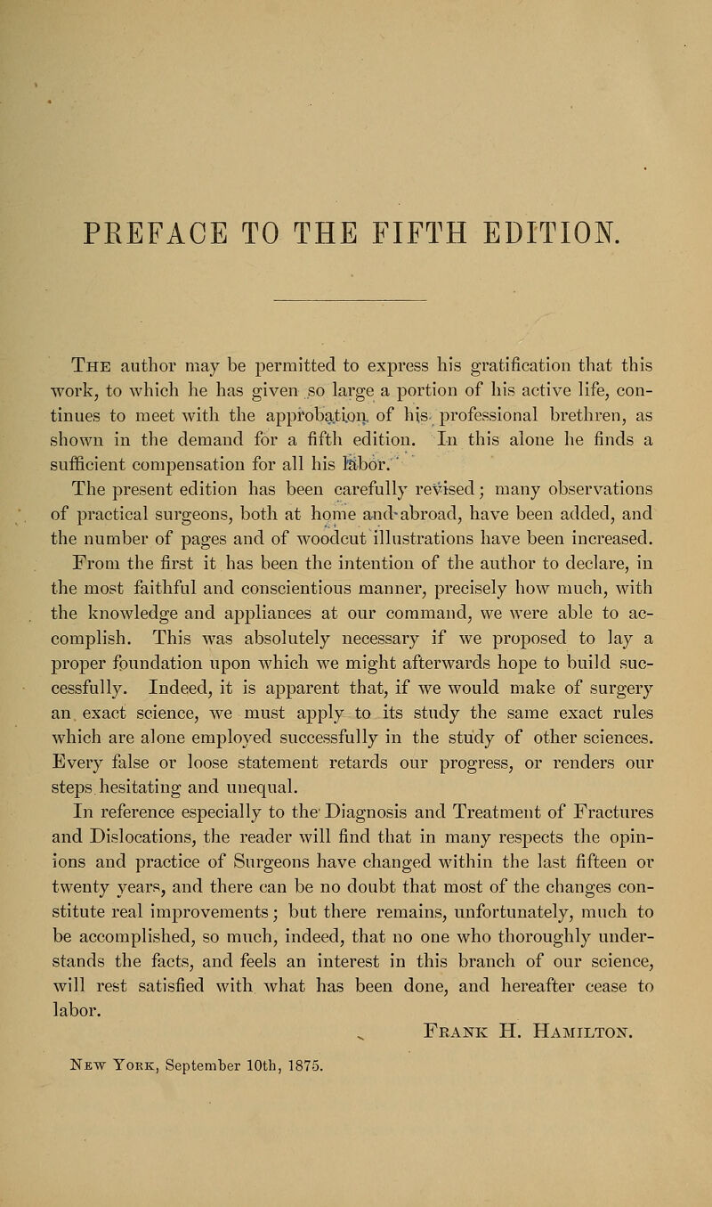 The author may be permitted to express his gratification that this work, to which he has given so large a portion of his active life, con- tinues to meet with the approbation, of his- professional brethren, as shown in the demand for a fifth edition. In this alone he finds a sufficient compensation for all his labor. The present edition has been carefully revised; many observations of practical surgeons, both at home and-abroad, have been added, and the number of pages and of woodcut illustrations have been increased. From the first it has been the intention of the author to declare, in the most faithful and conscientious manner, precisely how much, with the knowledge and appliances at our command, we were able to ac- complish. This was absolutely necessary if we proposed to lay a proper foundation upon which we might afterwards hope to build suc- cessfully. Indeed, it is apparent that, if we would make of surgery an exact science, we must apply to its study the same exact rules which are alone employed successfully in the study of other sciences. Every false or loose statement retards our progress, or renders our steps.hesitating and unequal. In reference especially to the Diagnosis and Treatment of Fractures and Dislocations, the reader will find that in many respects the opin- ions and practice of Surgeons have changed within the last fifteen or twenty years, and there can be no doubt that most of the changes con- stitute real improvements; but there remains, unfortunately, much to be accomplished, so much, indeed, that no one who thoroughly under- stands the facts, and feels an interest in this branch of our science, will rest satisfied with what has been done, and hereafter cease to labor. Frank H. Hamilton. New York, September 10th, 1875.