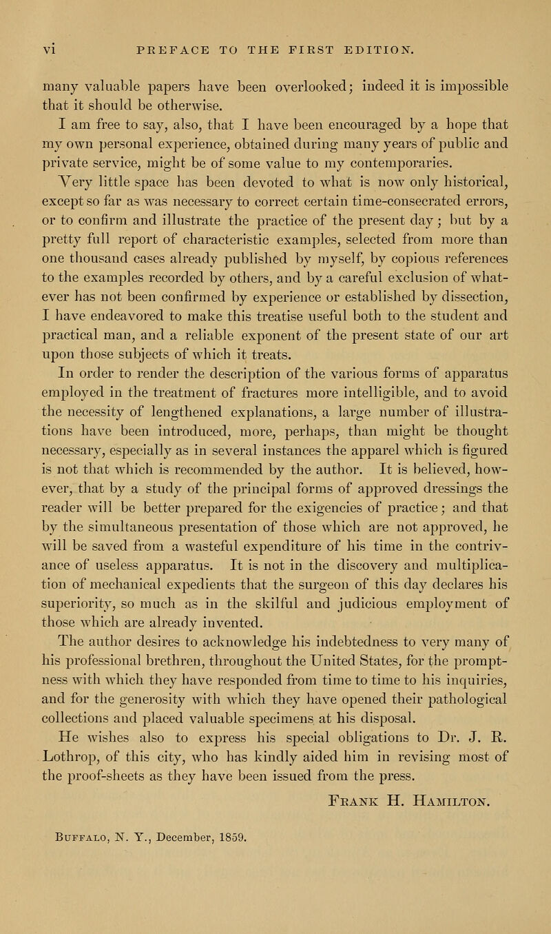 many valuable papers have been overlooked; indeed it is impossible that it should be otherwise. I am free to say, also, that I have been encouraged by a hope that my own personal experience, obtained during many years of public and private service, might be of some value to my contemporaries. Very little space has been devoted to what is now only historical, except so far as was necessary to correct certain time-consecrated errors, or to confirm and illustrate the practice of the present day; but by a pretty full report of characteristic examples, selected from more than one thousand cases already published by myself, by copious references to the examples recorded by others, and by a careful exclusion of what- ever has not been confirmed by experience or established by dissection, I have endeavored to make this treatise useful both to the student and practical man, and a reliable exponent of the present state of our art upon those subjects of which it treats. In order to render the description of the various forms of apparatus employed in the treatment of fractures more intelligible, and to avoid the necessity of lengthened explanations, a large number of illustra- tions have been introduced, more, perhaps, than might be thought necessary, especially as in several instances the apparel which is figured is not that which is recommended by the author. It is believed, how- ever, that by a study of the principal forms of approved dressings the reader will be better prepared for the exigencies of practice; and that by the simultaneous presentation of those which are not approved, he will be saved from a wasteful expenditure of his time in the contriv- ance of useless apparatus. It is not in the discovery and multiplica- tion of mechanical expedients that the surgeon of this day declares his superiority, so much as in the skilful and judicious employment of those which are already invented. The author desires to acknowledge his indebtedness to very many of his professional brethren, throughout the United States, for the prompt- ness with which they have responded from time to time to his inquiries, and for the generosity with which they have opened their pathological collections and placed valuable specimens at his disposal. He wishes also to express his special obligations to Dr. J. R. Lothrop, of this city, who has kindly aided him in revising most of the proof-sheets as they have been issued from the press. Frank H. Hamilton. Buffalo, N. Y., December, 1859.
