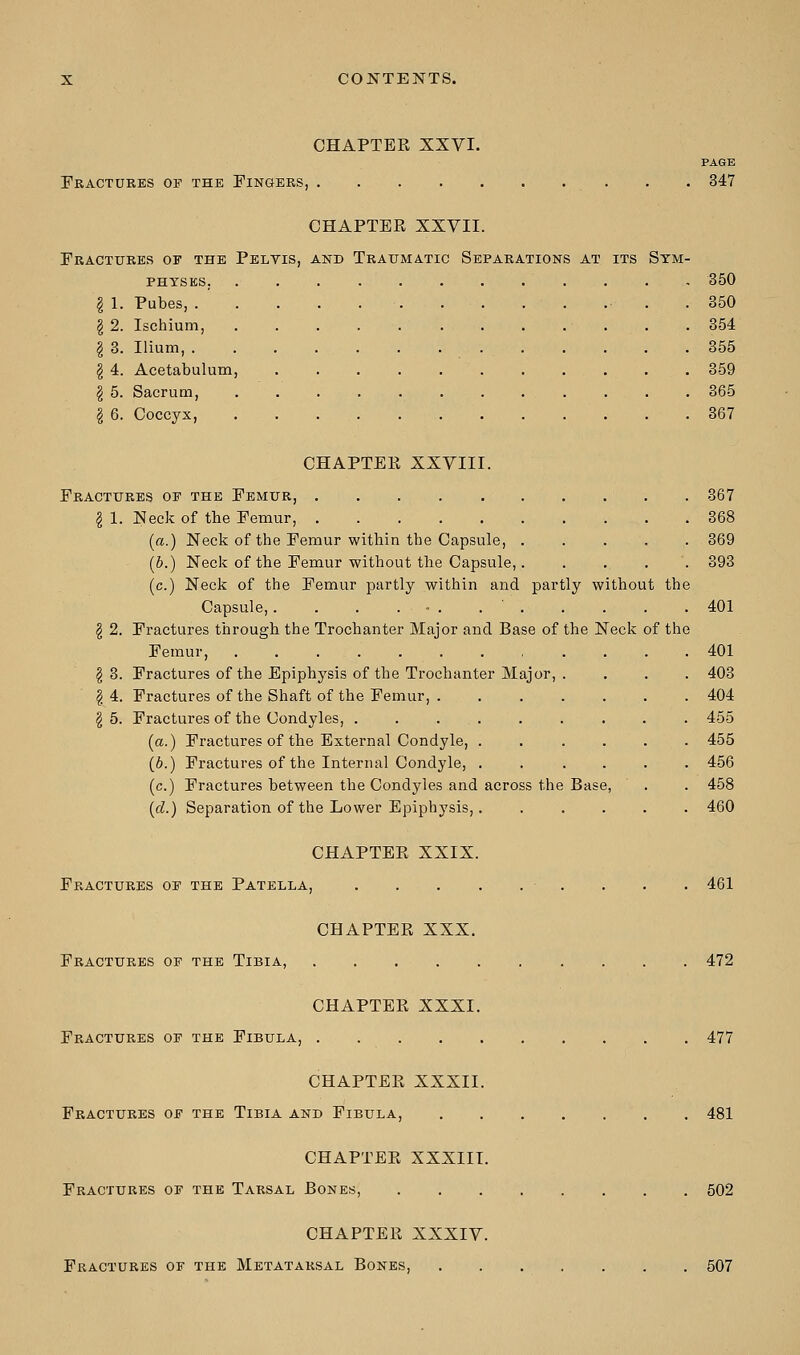 CHAPTER XXVI. PAGE Fractures of the Fingers, . . 347 CHAPTER XXVII. Fractures of the Pelvis, and Traumatic Separations at its Sym- physes, ............ 350 \ 1. Pubes, . 350 \ 2. Ischium, 354 I 3. Ilium, 355 \ 4. Acetabulum, 359 \ 5. Sacrum, ............ 365 I 6. Coccyx, 367 CHAPTER XXVIII. Fractures of the Femur, 367 \ 1. Neck of the Femur, 368 [a.) Neck of the Femur within the Capsule, ..... 369 (b.) Neck of the Femur without the Capsule,. .... 393 (c.) Neck of the Femur partly within and partly without the Capsule,. . . . • . 401 § 2. Fractures through the Trochanter Major and Base of the Neck of the Femur, 401 \ 3. Fractures of the Epiphysis of the Trochanter Major, .... 403 I 4. Fractures of the Shaft of the Femur, 404 \ 5. Fractures of the Condyles, 455 (a.) Fractures of the External Condyle, 455 (6.) Fractures of the Internal Condyle, ...... 456 (c.) Fractures between the Condyles and across the Base, . . 458 (d.) Separation of the Lower Epiphysis,. ..... 460 CHAPTER XXIX. Fractures of the Patella, . . . 461 CHAPTER XXX. Fractures of the Tibia, 472 CHAPTER XXXI. Fractures of the Fibula, 477 CHAPTER XXXII. Fractures of the Tibia and Fibula, 481 CHAPTER XXXIII. Fractures of the Tarsal Bones, 502 CHAPTER XXXIV.