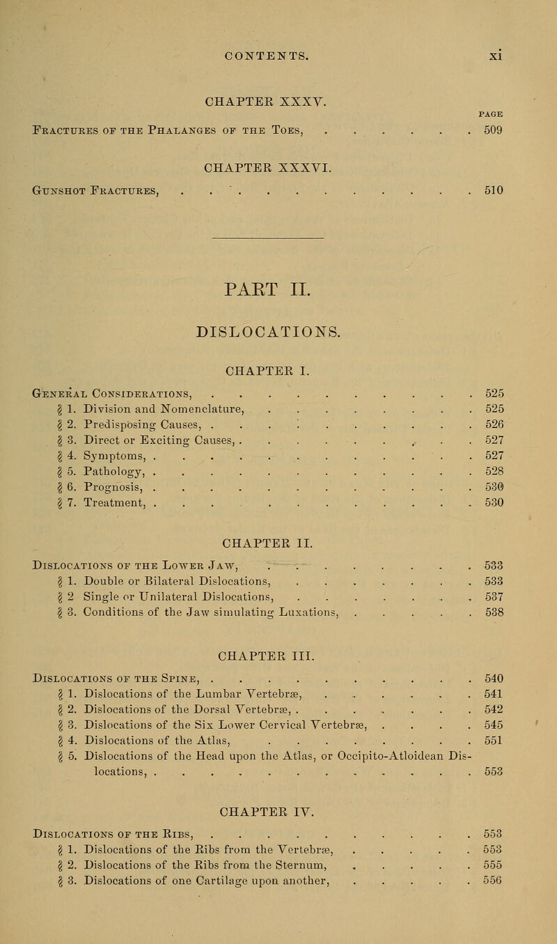 CHAPTEE XXXV. Fractures op the Phalanges op the Toes, page 509 CHAPTER XXXVI. Gunshot Fractures, 510 PAET II. DISLOCATIONS. CHAPTER I. General Considerations, 525 \ 1. Division and Nomenclature, ........ 525 \ 2. Predisposing Causes, .......... 526 | 3. Direct or Exciting Causes, .......... 527 I 4. Symptoms, . 527 \ 5. Pathology, 528 \ 6. Prognosis, ............ 53© \ 7. Treatment, 530 CHAPTER II. Dislocations op the Lower Jaw, 533 \ 1. Double or Bilateral Dislocations, ....... 533 \ 2 Single or Unilateral Dislocations, .....,„ 537 \ 3. Conditions of the Jaw simulating Luxations, ..... 538 CHAPTER III. Dislocations op the Spine, 540 \ 1. Dislocations of the Lumbar Vertebras, ....... 541 \ 2. Dislocations of the Dorsal Vertebra?, ........ 542 | 3. Dislocations of the Six Lower Cervical Vertebra?, .... 545 \ 4. Dislocations of the Atlas, . . . . . . . . 551 \ 5. Dislocations of the Head upon the Atlas, or Occipito-Atloidean Dis- locations, ............ 553 CHAPTER IV. Dislocations op the Ribs, \ 1. Dislocations of the Ribs from the Vertebra?, \ 2. Dislocations of the Ribs from tbe Sternum, $ 3. Dislocations of one Cartilage upon another, 553 553 555 556